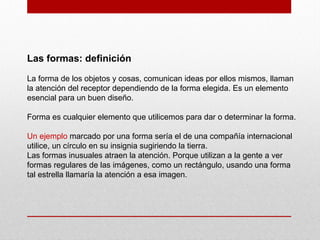Las formas: definición
La forma de los objetos y cosas, comunican ideas por ellos mismos, llaman
la atención del receptor dependiendo de la forma elegida. Es un elemento
esencial para un buen diseño.
Forma es cualquier elemento que utilicemos para dar o determinar la forma.
Un ejemplo marcado por una forma sería el de una compañía internacional
utilice, un círculo en su insignia sugiriendo la tierra.
Las formas inusuales atraen la atención. Porque utilizan a la gente a ver
formas regulares de las imágenes, como un rectángulo, usando una forma
tal estrella llamaría la atención a esa imagen.
 