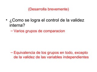 (Desarrolla brevemente) ¿Como se logra el control de la validez interna? Varios grupos de comparacion Equivalencia de los grupos en todo, excepto de la validez de las variables independientes 