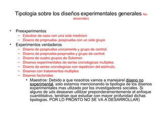 Tipologia sobre los diseños experimentales generales . No desarrollar) Preexperimentos Estudios de caso con una sola medicion Diseno de preprueba- posprueba con un solo grupo Experimentos verdaderos Diseno de posprueba unicamente y grupo de control. Diseno de preprueba-posprueba y grupo de control. Diseno de cuatro grupos de Solomon DIsenos experimentales de series cronologicas multiples. Diseno de series cronologicas con repeticion del estimulo. Disenos con tratamientos multiples Disenos factoriales Maestros: Debido a que nosotros vamos a manejarel  diseno no experimental , solo estamos mencionando la tipologia de los disenos experimentales mas utlizado por los investigadores sociales. Si alguno de uds desearan utlilizar preponderamentemente el enfoque cuantititativo, tendrian que estudiar con mayor profunidad dichas tipologias. POR LO PRONTO NO SE VA A DESARROLLAR) 
