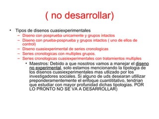 ( no desarrollar) Tipos de disenos cuasiexperimentales Diseno con posprueba unicamente y grupos intactos Diseno con prueba-posprueba y grupos intactos ( uno de ellos de control) Diseno cuasiexperimental de series cronologicas Series cronologicas con multiples grupos. Series cronologicas cuasiexperimentales con tratamientos multiples  Maestros: Debido a que nosotros vamos a manejar el  diseno no experimental , solo estamos mencionando la tipologia de los disenos cuasiexperimentales mas utlizado por los investigadores sociales. Si alguno de uds desearan utlilizar preponderamentemente el enfoque cuantititativo, tendrian que estudiar con mayor profunidad dichas tipologias. POR LO PRONTO NO SE VA A DESARROLLAR) 