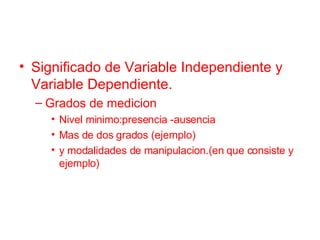 Significado de Variable Independiente y Variable Dependiente. Grados de medicion  Nivel minimo:presencia -ausencia Mas de dos grados (ejemplo) y modalidades de manipulacion.(en que consiste y ejemplo) 