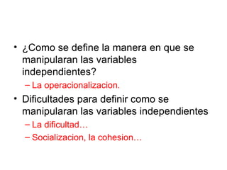 ¿Como se define la manera en que se manipularan las variables independientes? La operacionalizacion. Dificultades para definir como se manipularan las variables independientes La dificultad… Socializacion, la cohesion… 