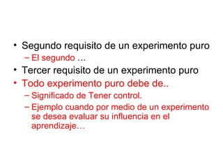 Segundo requisito de un experimento puro El segundo  … Tercer requisito de un experimento puro Todo experimento puro debe de.. Significado de Tener control. Ejemplo cuando por medio de un experimento se desea evaluar su influencia en el aprendizaje… 