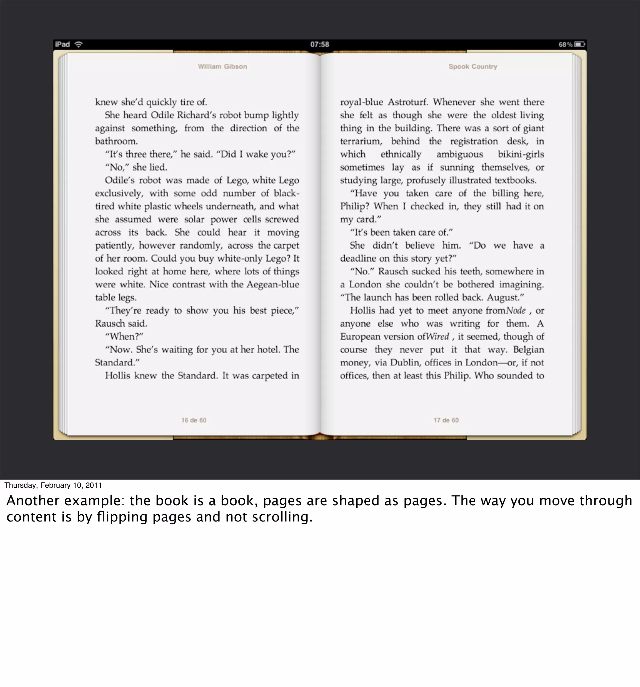 Thursday, February 10, 2011

Another example: the book is a book, pages are shaped as pages. The way you move through
content is by ﬂipping pages and not scrolling.
 