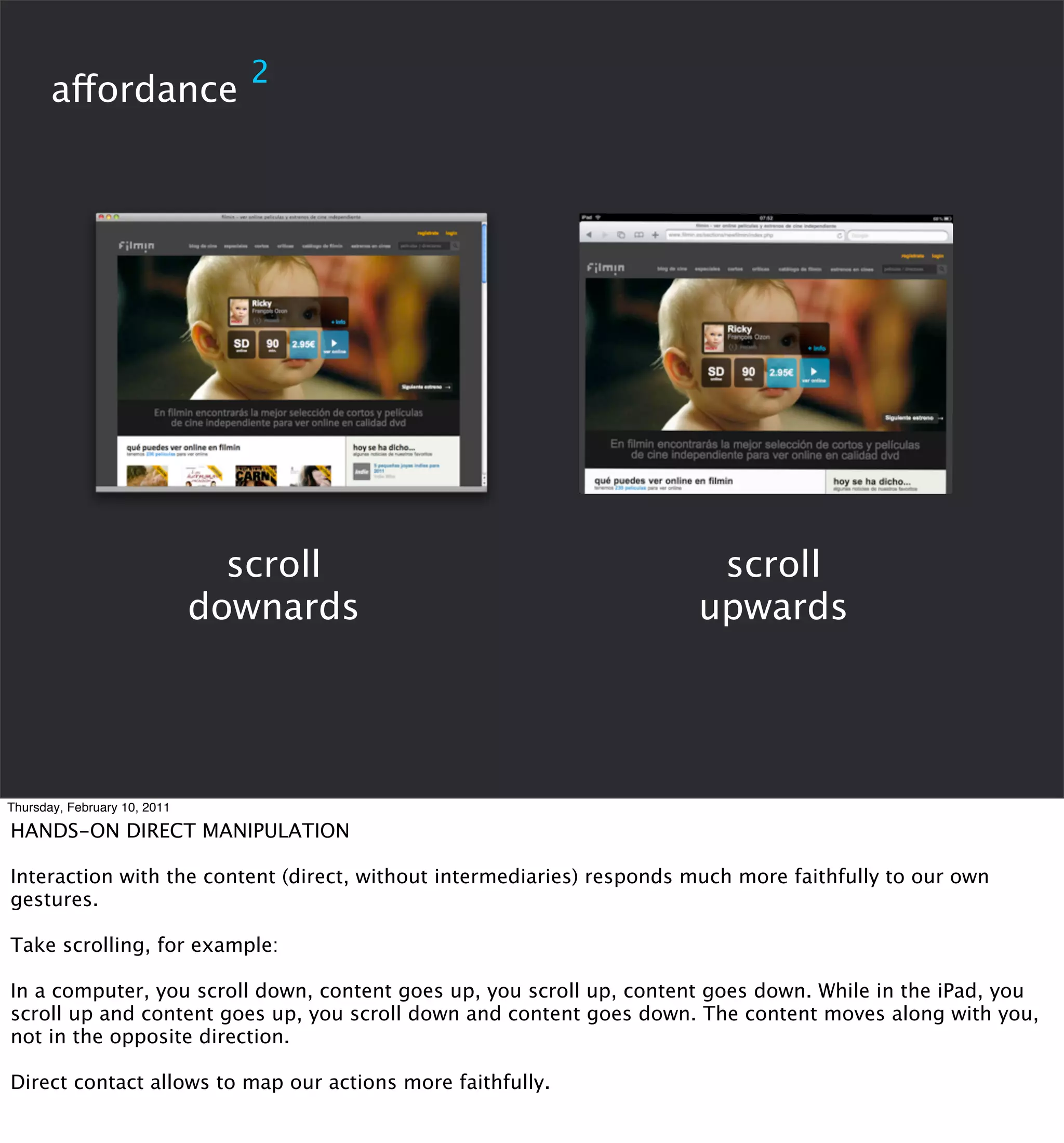 2
       affordance




                                scroll                                  scroll
                              downards                                 upwards




Thursday, February 10, 2011

HANDS-ON DIRECT MANIPULATION

Interaction with the content (direct, without intermediaries) responds much more faithfully to our own
gestures.

Take scrolling, for example:

In a computer, you scroll down, content goes up, you scroll up, content goes down. While in the iPad, you
scroll up and content goes up, you scroll down and content goes down. The content moves along with you,
not in the opposite direction.

Direct contact allows to map our actions more faithfully.
 