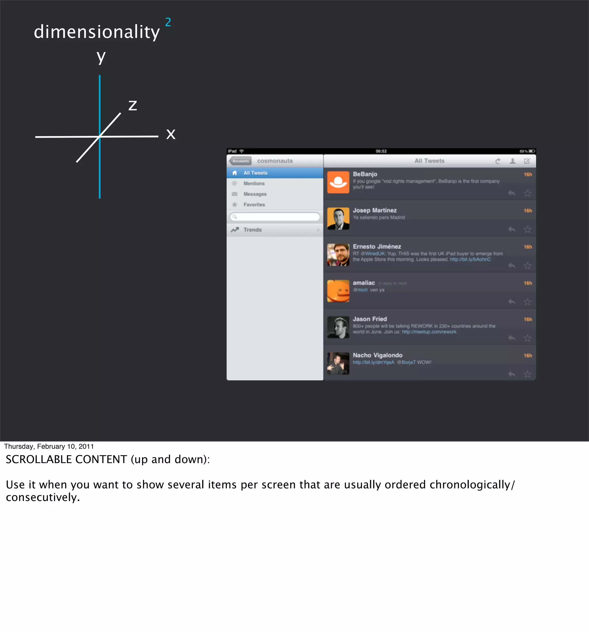2
        dimensionality
              y

                              z
                                  x




Thursday, February 10, 2011

SCROLLABLE CONTENT (up and down):

Use it when you want to show several items per screen that are usually ordered chronologically/
consecutively.
 