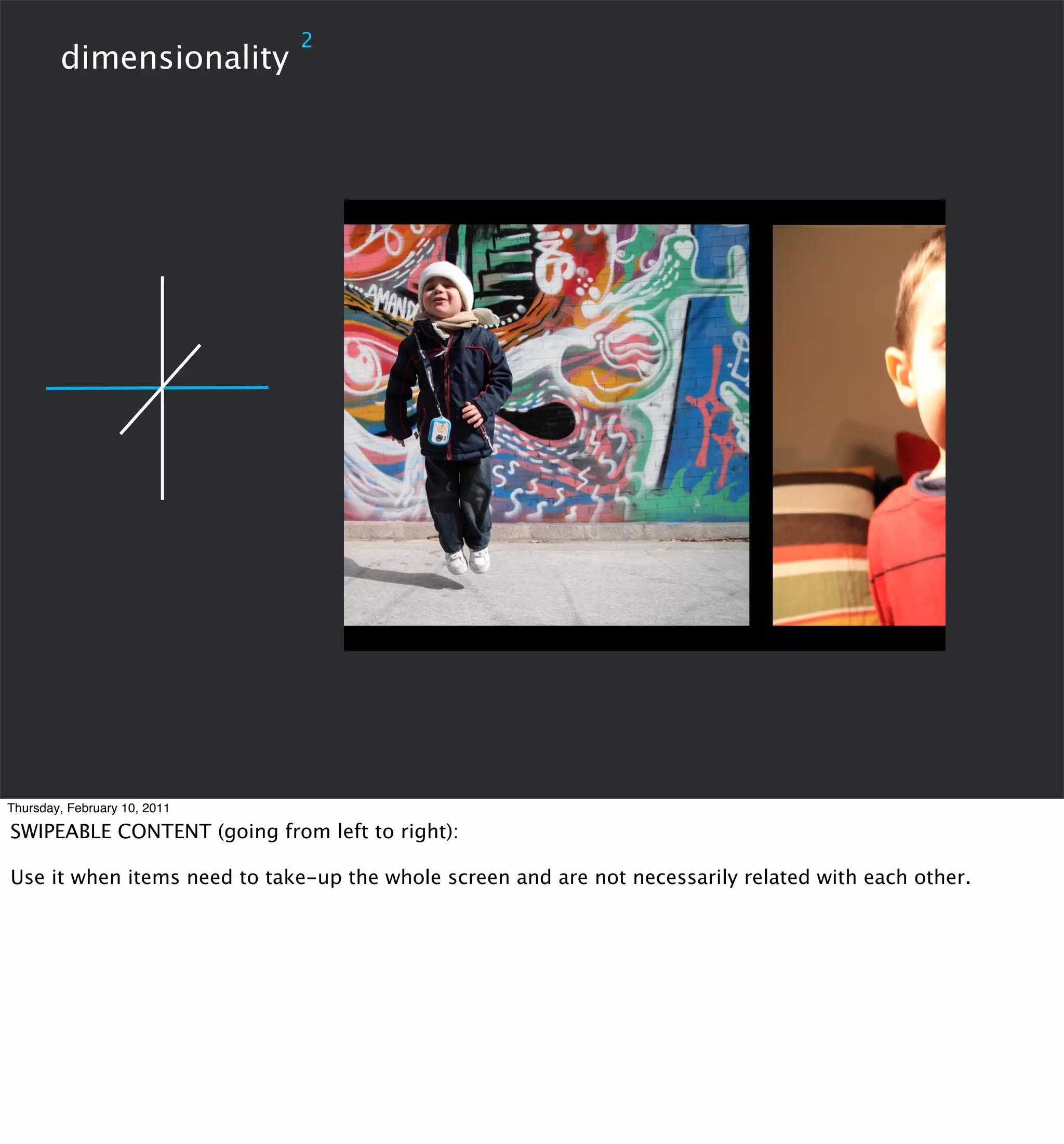 2
        dimensionality




Thursday, February 10, 2011

SWIPEABLE CONTENT (going from left to right):

Use it when items need to take-up the whole screen and are not necessarily related with each other.
 