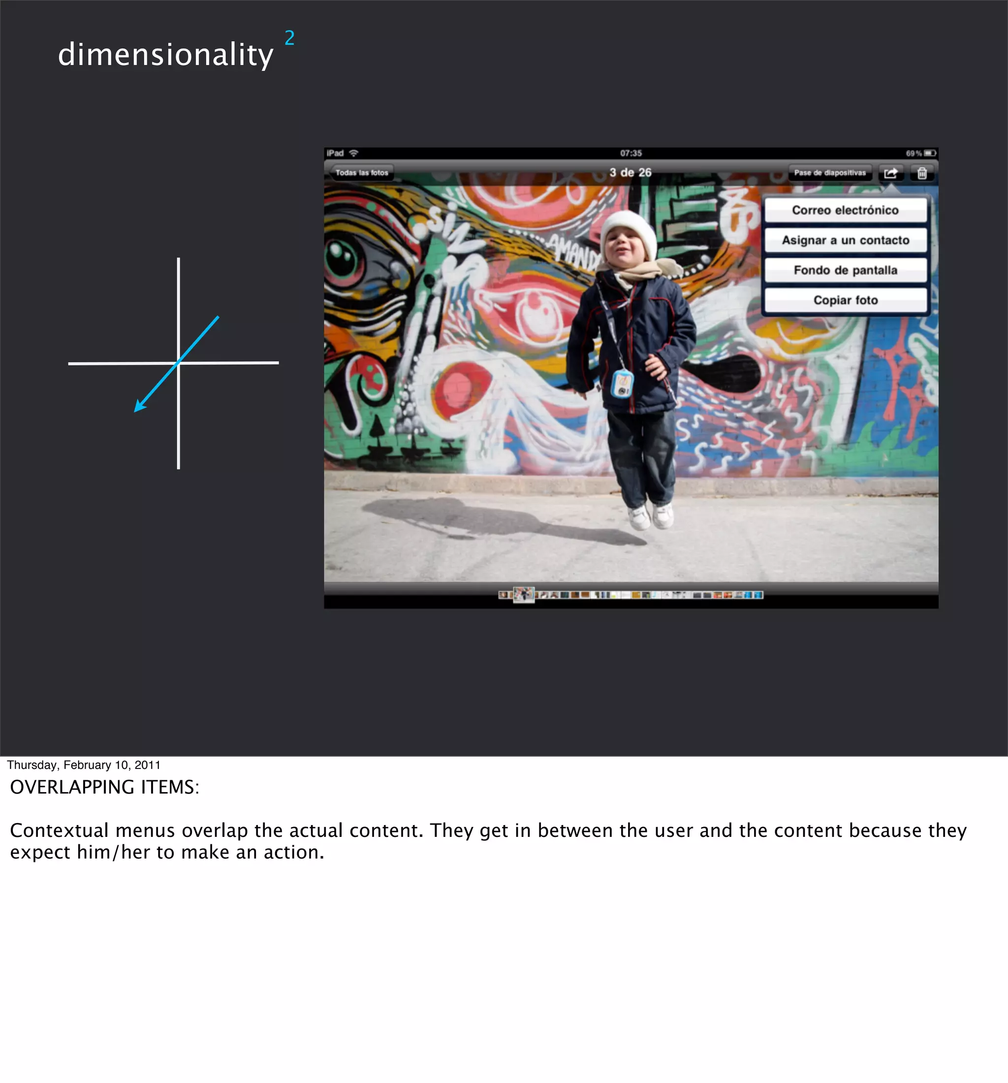 2
        dimensionality




Thursday, February 10, 2011

OVERLAPPING ITEMS:

Contextual menus overlap the actual content. They get in between the user and the content because they
expect him/her to make an action.
 