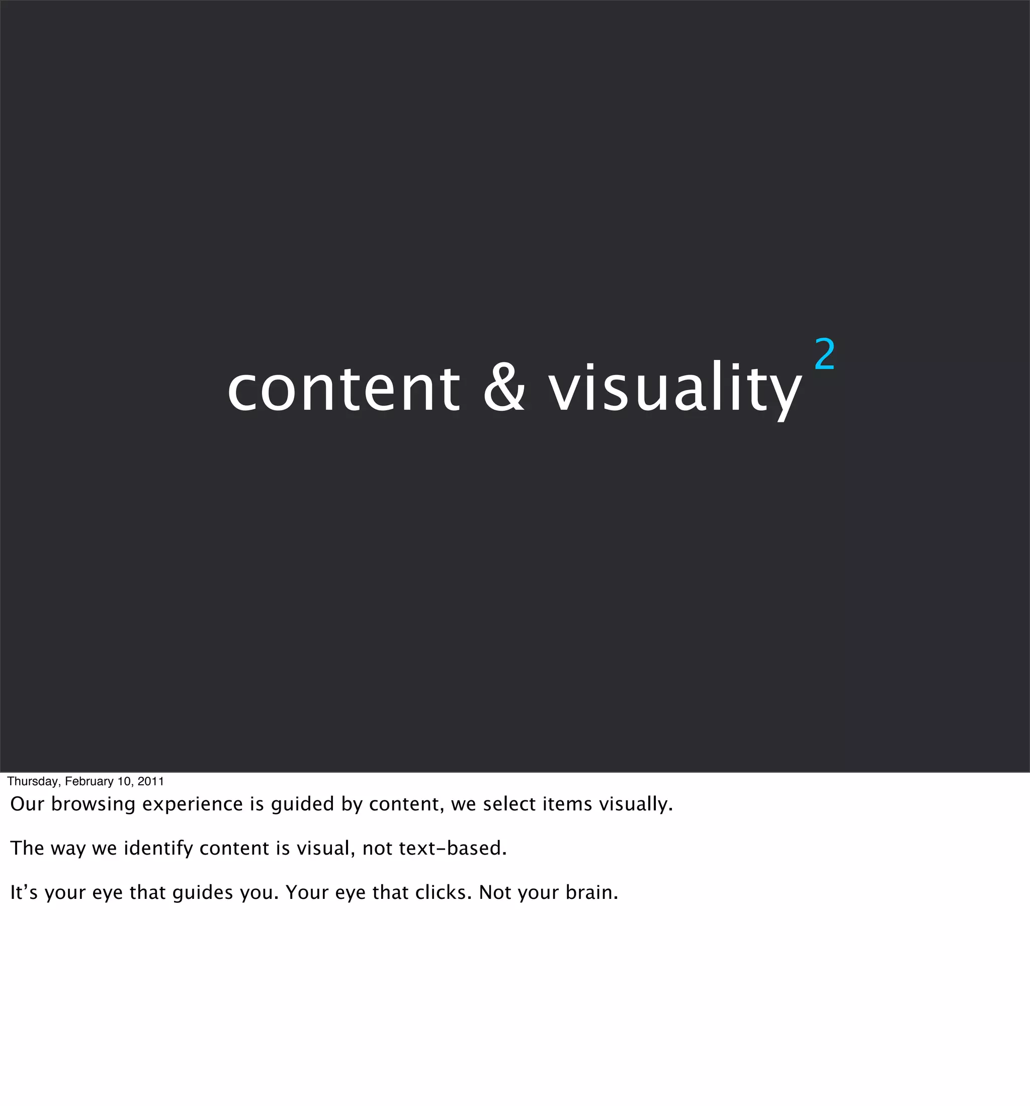 2
                              content & visuality




Thursday, February 10, 2011

Our browsing experience is guided by content, we select items visually.

The way we identify content is visual, not text-based.

It’s your eye that guides you. Your eye that clicks. Not your brain.
 
