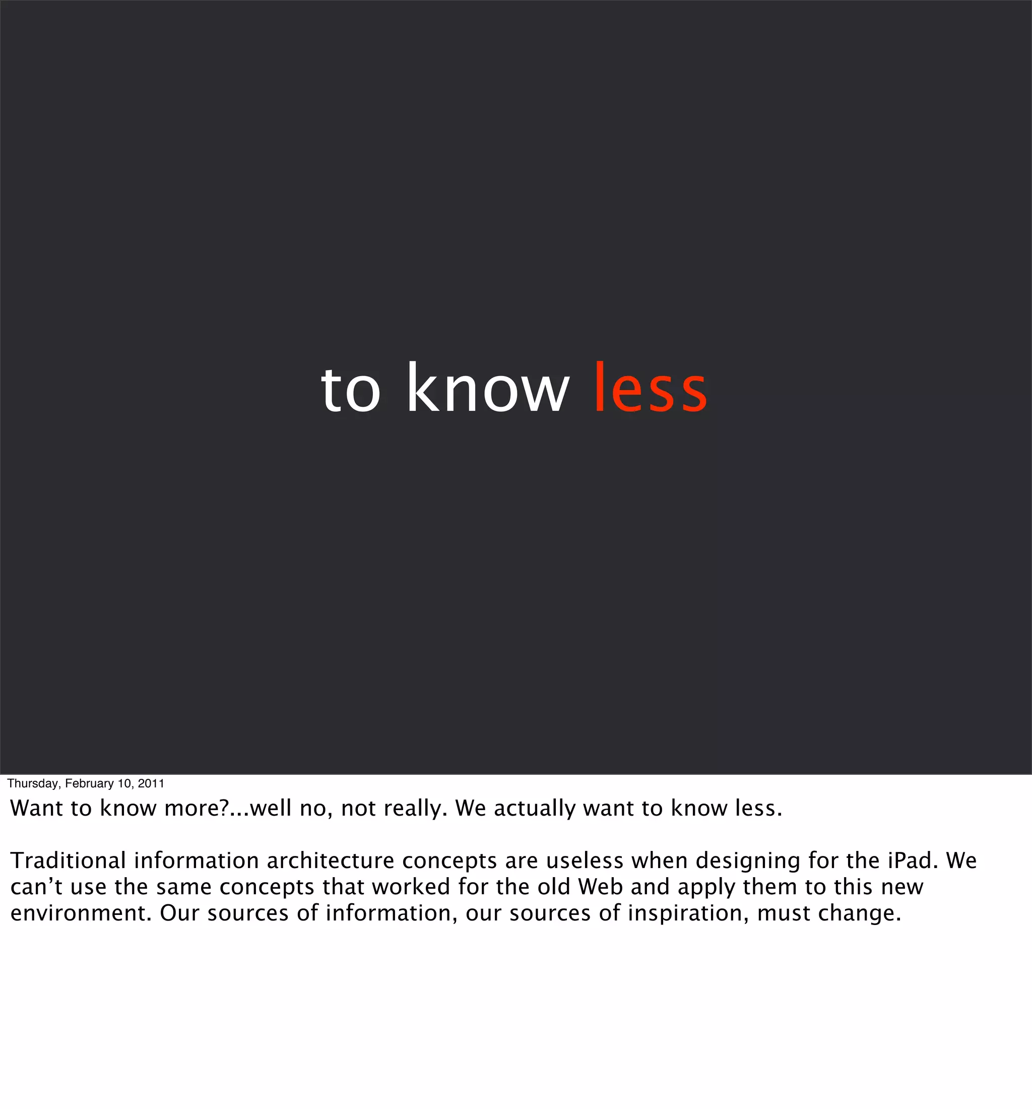 to know less




Thursday, February 10, 2011

Want to know more?...well no, not really. We actually want to know less.

Traditional information architecture concepts are useless when designing for the iPad. We
can’t use the same concepts that worked for the old Web and apply them to this new
environment. Our sources of information, our sources of inspiration, must change.
 