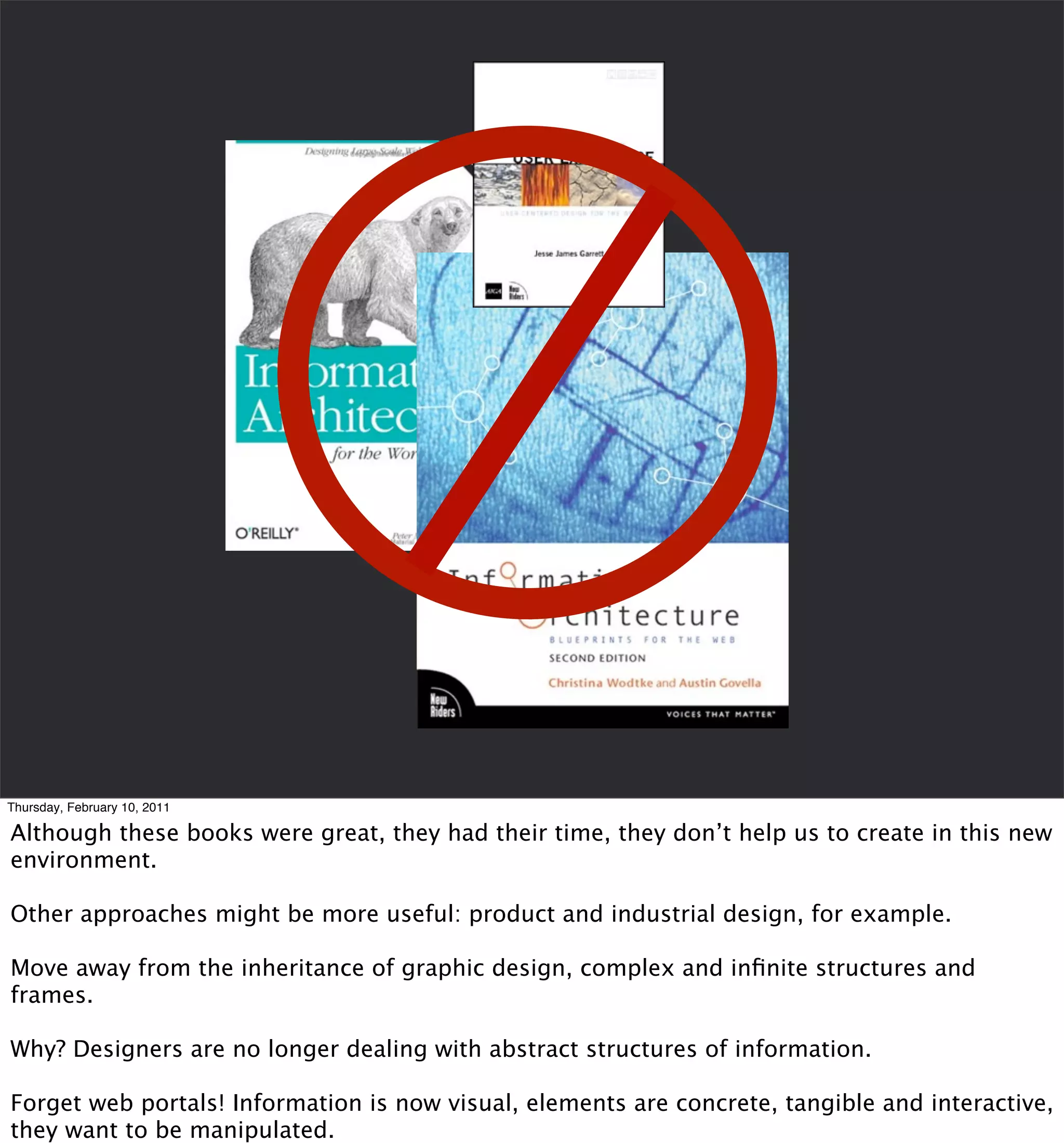 Thursday, February 10, 2011

Although these books were great, they had their time, they don’t help us to create in this new
environment.

Other approaches might be more useful: product and industrial design, for example.

Move away from the inheritance of graphic design, complex and inﬁnite structures and
frames.

Why? Designers are no longer dealing with abstract structures of information.

Forget web portals! Information is now visual, elements are concrete, tangible and interactive,
they want to be manipulated.
 