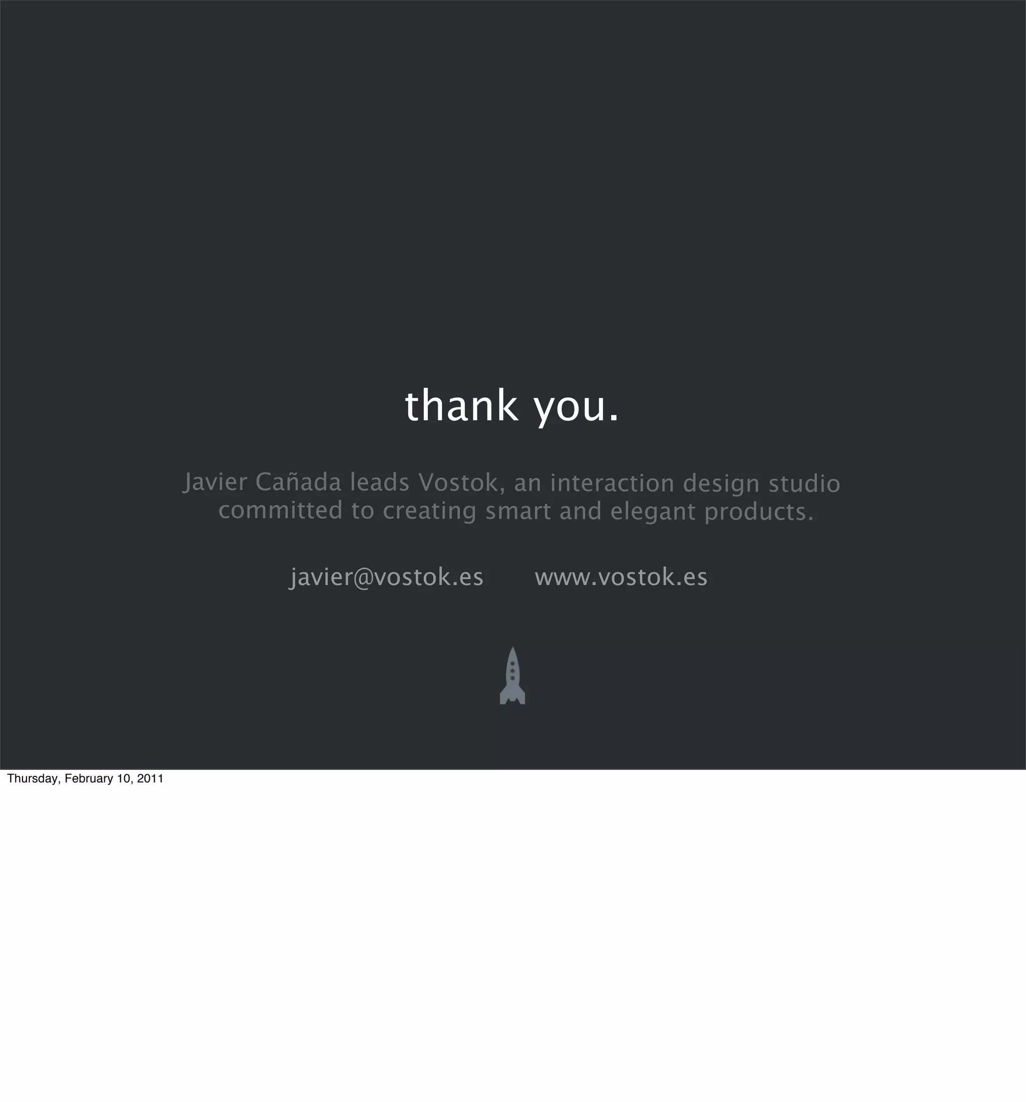 thank you.
                              Javier Cañada leads Vostok, an interaction design studio
                                 committed to creating smart and elegant products.

                                       javier@vostok.es    www.vostok.es




Thursday, February 10, 2011
 