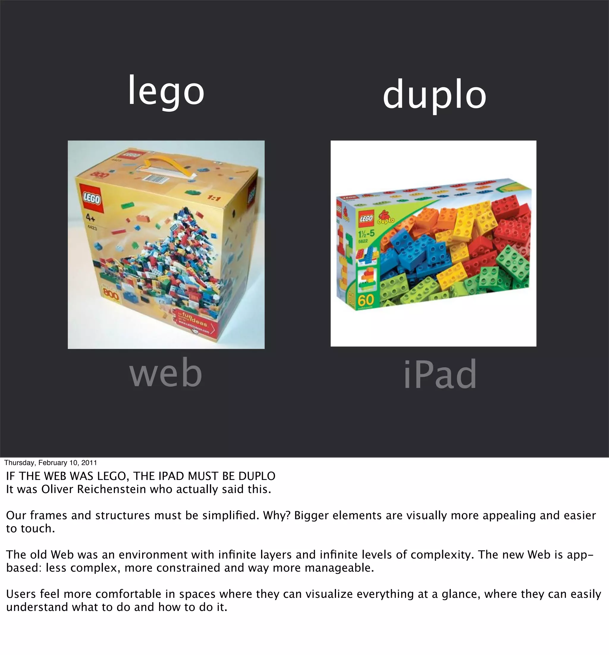 lego                                  duplo




                              web                                      iPad

Thursday, February 10, 2011

IF THE WEB WAS LEGO, THE IPAD MUST BE DUPLO
It was Oliver Reichenstein who actually said this.

Our frames and structures must be simpliﬁed. Why? Bigger elements are visually more appealing and easier
to touch.

The old Web was an environment with inﬁnite layers and inﬁnite levels of complexity. The new Web is app-
based: less complex, more constrained and way more manageable.

Users feel more comfortable in spaces where they can visualize everything at a glance, where they can easily
understand what to do and how to do it.
 