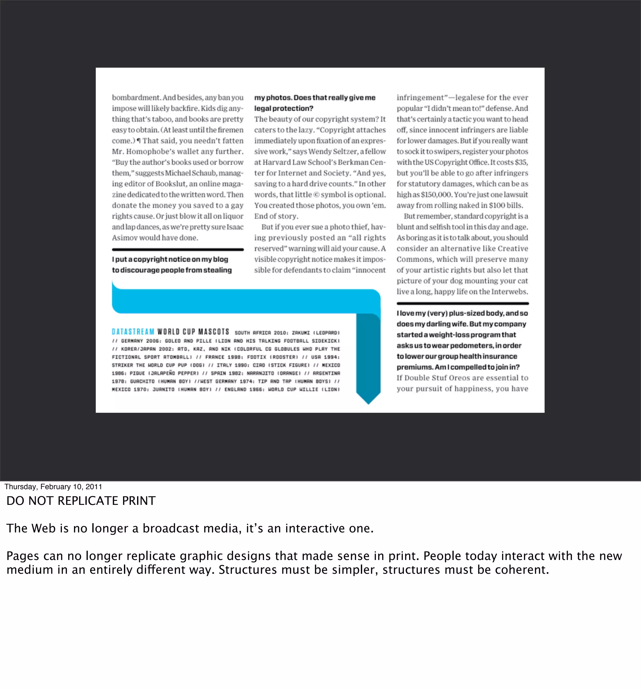 Thursday, February 10, 2011

DO NOT REPLICATE PRINT

The Web is no longer a broadcast media, it’s an interactive one.

Pages can no longer replicate graphic designs that made sense in print. People today interact with the new
medium in an entirely different way. Structures must be simpler, structures must be coherent.
 