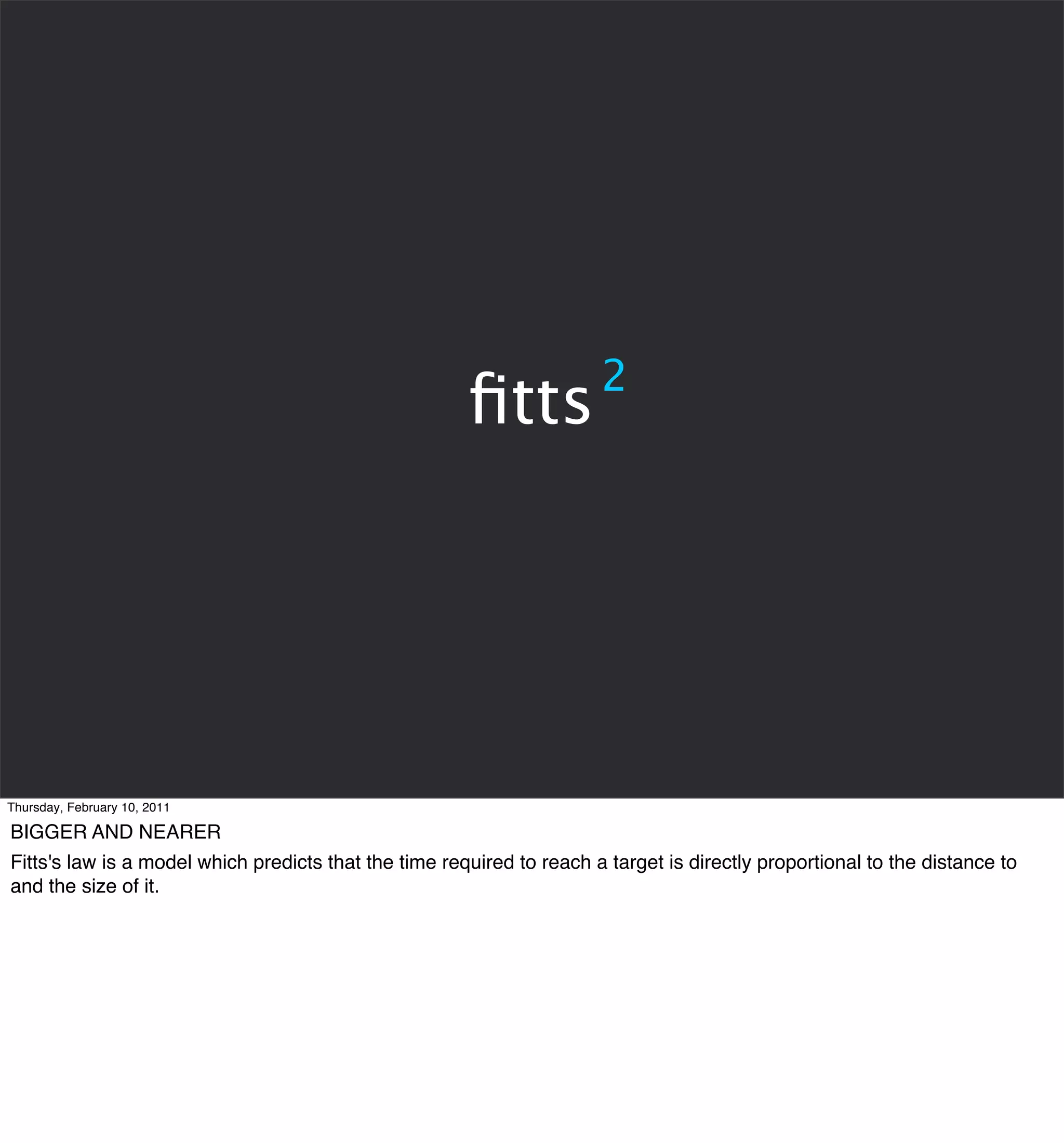 2
                                                       ﬁtts




Thursday, February 10, 2011

BIGGER AND NEARER
Fitts's law is a model which predicts that the time required to reach a target is directly proportional to the distance to
and the size of it.
 