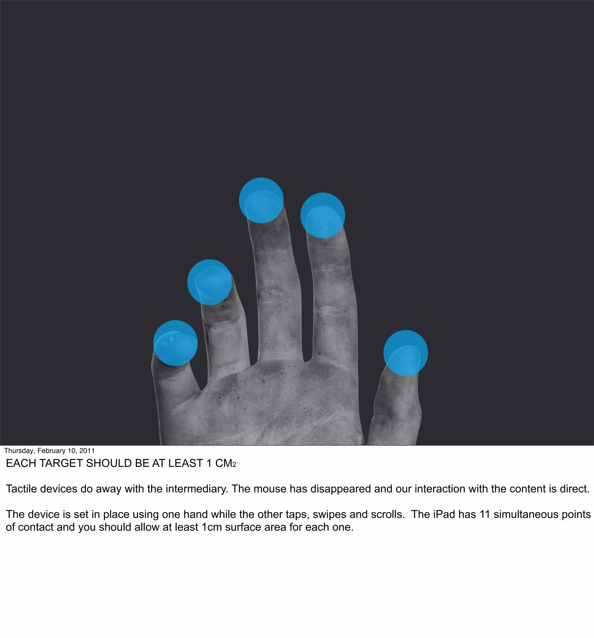 Thursday, February 10, 2011

EACH TARGET SHOULD BE AT LEAST 1 CM2

Tactile devices do away with the intermediary. The mouse has disappeared and our interaction with the content is direct.

The device is set in place using one hand while the other taps, swipes and scrolls. The iPad has 11 simultaneous points
of contact and you should allow at least 1cm surface area for each one.
 