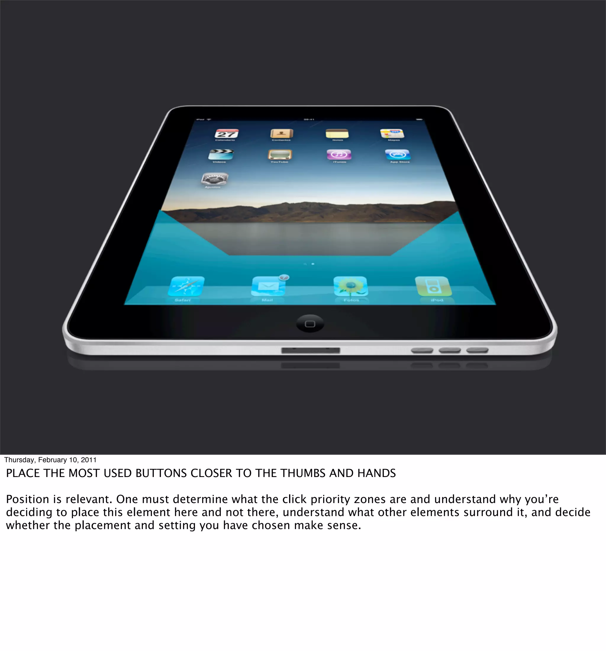 Thursday, February 10, 2011

PLACE THE MOST USED BUTTONS CLOSER TO THE THUMBS AND HANDS

Position is relevant. One must determine what the click priority zones are and understand why you’re
deciding to place this element here and not there, understand what other elements surround it, and decide
whether the placement and setting you have chosen make sense.
 