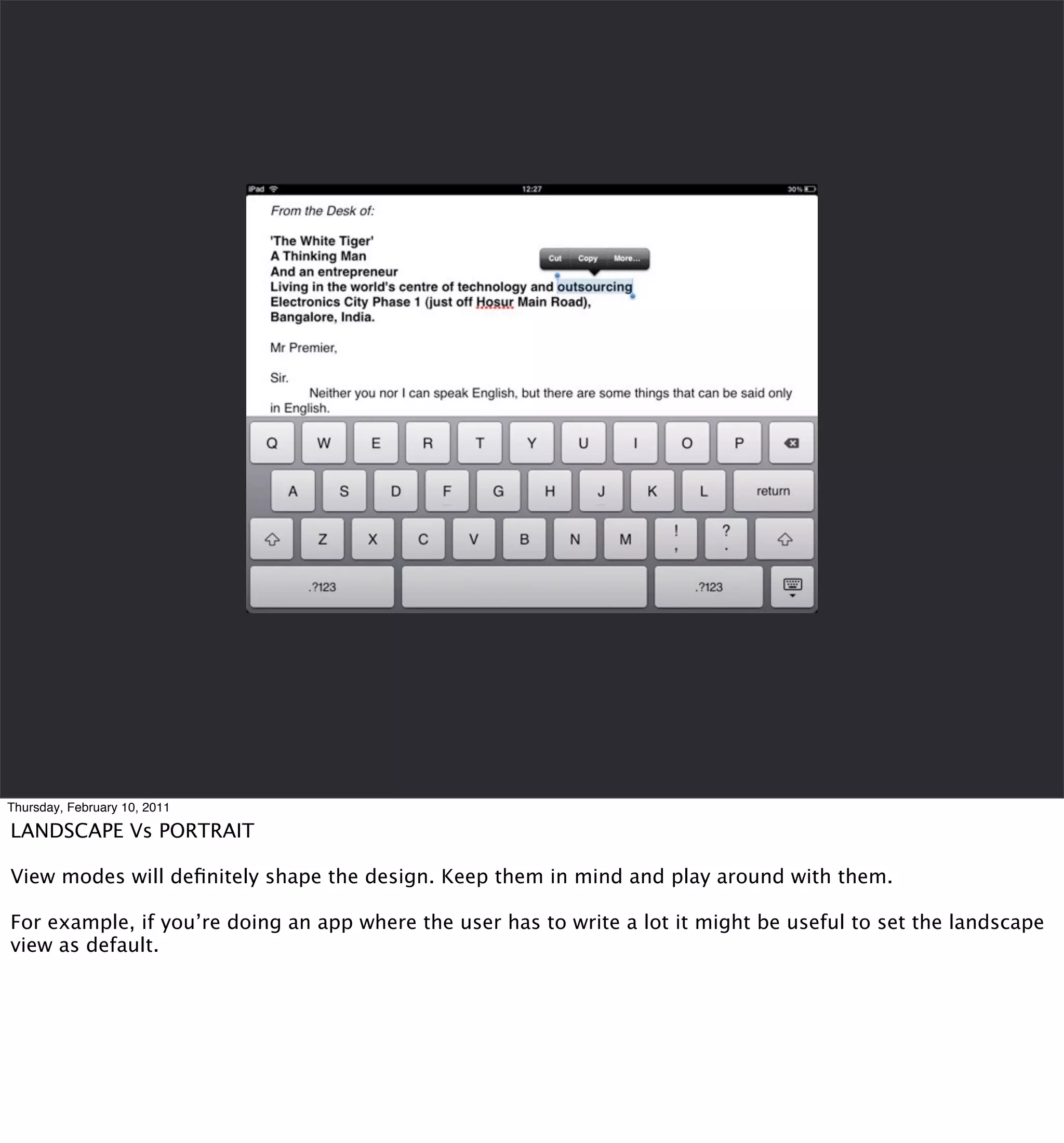 Thursday, February 10, 2011

LANDSCAPE Vs PORTRAIT

View modes will deﬁnitely shape the design. Keep them in mind and play around with them.

For example, if you’re doing an app where the user has to write a lot it might be useful to set the landscape
view as default.
 