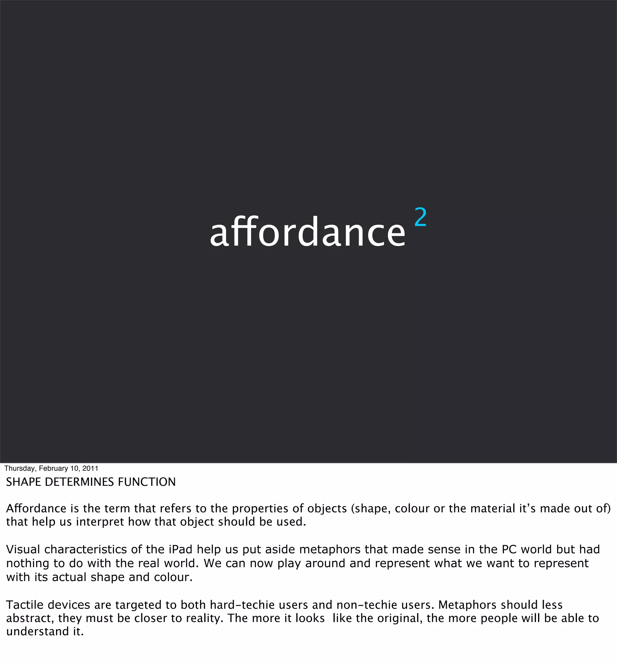 2
                                     affordance




Thursday, February 10, 2011

SHAPE DETERMINES FUNCTION

Affordance is the term that refers to the properties of objects (shape, colour or the material it’s made out of)
that help us interpret how that object should be used.

Visual characteristics of the iPad help us put aside metaphors that made sense in the PC world but had
nothing to do with the real world. We can now play around and represent what we want to represent
with its actual shape and colour.

Tactile devices are targeted to both hard-techie users and non-techie users. Metaphors should less
abstract, they must be closer to reality. The more it looks like the original, the more people will be able to
understand it.
 