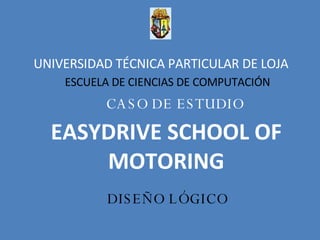 UNIVERSIDAD TÉCNICA PARTICULAR DE LOJA  ESCUELA DE CIENCIAS DE COMPUTACIÓN CASO DE ESTUDIO EASYDRIVE SCHOOL OF MOTORING DISEÑO LÓGICO 