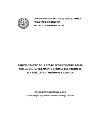 UNIVERSIDAD DE SAN CARLOS DE GUATEMALA
FACULTAD DE INGENIERÍA
ESCUELA DE INGENIERÍA CIVIL
ESTUDIO Y DISEÑO DE LA RED DE RECOLECCIÓN DE AGUAS
NEGRAS DEL PARCELAMIENTO ARIZONA, DEL PUERTO DE
SAN JOSÉ, DEPARTAMENTO DE ESCUINTLA.
OSCAR RENÉ SANDOVAL CANO
Asesorado por Ing. Manuel Alfredo Arrivillaga Ochaeta
 