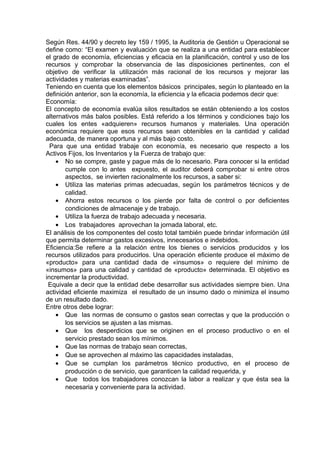 Según Res. 44/90 y decreto ley 159 / 1995, la Auditoria de Gestión u Operacional se
define como: “El examen y evaluación que se realiza a una entidad para establecer
el grado de economía, eficiencias y eficacia en la planificación, control y uso de los
recursos y comprobar la observancia de las disposiciones pertinentes, con el
objetivo de verificar la utilización más racional de los recursos y mejorar las
actividades y materias examinadas”.
Teniendo en cuenta que los elementos básicos principales, según lo planteado en la
definición anterior, son la economía, la eficiencia y la eficacia podemos decir que:
Economía:
El concepto de economía evalúa silos resultados se están obteniendo a los costos
alternativos más balos posibles. Está referido a los términos y condiciones bajo los
cuales los entes «adquieren» recursos humanos y materiales. Una operación
económica requiere que esos recursos sean obtenibles en la cantidad y calidad
adecuada, de manera oportuna y al más bajo costo.
Para que una entidad trabaje con economía, es necesario que respecto a los
Activos Fijos, los Inventarios y la Fuerza de trabajo que:
• No se compre, gaste y pague más de lo necesario. Para conocer si la entidad
cumple con lo antes expuesto, el auditor deberá comprobar si entre otros
aspectos, se invierten racionalmente los recursos, a saber si:
• Utiliza las materias primas adecuadas, según los parámetros técnicos y de
calidad.
• Ahorra estos recursos o los pierde por falta de control o por deficientes
condiciones de almacenaje y de trabajo.
• Utiliza la fuerza de trabajo adecuada y necesaria.
• Los trabajadores aprovechan la jornada laboral, etc.
El análisis de los componentes del costo total también puede brindar información útil
que permita determinar gastos excesivos, innecesarios e indebidos.
Eficiencia:Se refiere a la relación entre los bienes o servicios producidos y los
recursos utilizados para producirlos. Una operación eficiente produce el máximo de
«producto» para una cantidad dada de «insumos» o requiere del mínimo de
«insumos» para una calidad y cantidad de «producto» determinada. El objetivo es
incrementar la productividad.
Equivale a decir que la entidad debe desarrollar sus actividades siempre bien. Una
actividad eficiente maximiza el resultado de un insumo dado o minimiza el insumo
de un resultado dado.
Entre otros debe lograr:
• Que las normas de consumo o gastos sean correctas y que la producción o
los servicios se ajusten a las mismas.
• Que los desperdicios que se originen en el proceso productivo o en el
servicio prestado sean los mínimos.
• Que las normas de trabajo sean correctas,
• Que se aprovechen al máximo las capacidades instaladas,
• Que se cumplan los parámetros técnico productivo, en el proceso de
producción o de servicio, que garanticen la calidad requerida, y
• Que todos los trabajadores conozcan la labor a realizar y que ésta sea la
necesaria y conveniente para la actividad.
 