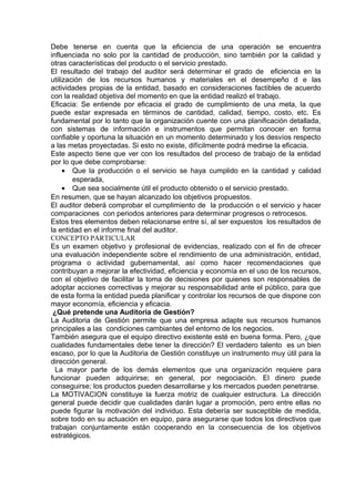 Debe tenerse en cuenta que la eficiencia de una operación se encuentra
influenciada no solo por la cantidad de producción, sino también por la calidad y
otras características del producto o el servicio prestado.
El resultado del trabajo del auditor será determinar el grado de eficiencia en la
utilización de los recursos humanos y materiales en el desempeño d e las
actividades propias de la entidad, basado en consideraciones factibles de acuerdo
con la realidad objetiva del momento en que la entidad realizó el trabajo.
Eficacia: Se entiende por eficacia el grado de cumplimiento de una meta, la que
puede estar expresada en términos de cantidad, calidad, tiempo, costo, etc. Es
fundamental por lo tanto que la organización cuente con una planificación detallada,
con sistemas de información e instrumentos que permitan conocer en forma
confiable y oportuna la situación en un momento determinado y los desvíos respecto
a las metas proyectadas. Si esto no existe, difícilmente podrá medirse la eficacia.
Este aspecto tiene que ver con los resultados del proceso de trabajo de la entidad
por lo que debe comprobarse:
• Que la producción o el servicio se haya cumplido en la cantidad y calidad
esperada,
• Que sea socialmente útil el producto obtenido o el servicio prestado.
En resumen, que se hayan alcanzado los objetivos propuestos.
El auditor deberá comprobar el cumplimiento de la producción o el servicio y hacer
comparaciones con periodos anteriores para determinar progresos o retrocesos.
Estos tres elementos deben relacionarse entre sí, al ser expuestos los resultados de
la entidad en el informe final del auditor.
CONCEPTO PARTICULAR
Es un examen objetivo y profesional de evidencias, realizado con el fin de ofrecer
una evaluación independiente sobre el rendimiento de una administración, entidad,
programa o actividad gubernamental, así como hacer recomendaciones que
contribuyan a mejorar la efectividad, eficiencia y economía en el uso de los recursos,
con el objetivo de facilitar la toma de decisiones por quienes son responsables de
adoptar acciones correctivas y mejorar su responsabilidad ante el público, para que
de esta forma la entidad pueda planificar y controlar los recursos de que dispone con
mayor economía, eficiencia y eficacia.
¿Qué pretende una Auditoria de Gestión?
La Auditoria de Gestión permite que una empresa adapte sus recursos humanos
principales a las condiciones cambiantes del entorno de los negocios.
También asegura que el equipo directivo existente esté en buena forma. Pero, ¿que
cualidades fundamentales debe tener la dirección? El verdadero talento es un bien
escaso, por lo que la Auditoria de Gestión constituye un instrumento muy útil para la
dirección general.
La mayor parte de los demás elementos que una organización requiere para
funcionar pueden adquirirse; en general, por negociación. El dinero puede
conseguirse; los productos pueden desarrollarse y los mercados pueden penetrarse.
La MOTIVACION constituye la fuerza motriz de cualquier estructura. La dirección
general puede decidir que cualidades darán lugar a promoción, pero entre ellas no
puede figurar la motivación del individuo. Esta debería ser susceptible de medida,
sobre todo en su actuación en equipo, para asegurarse que todos los directivos que
trabajan conjuntamente están cooperando en la consecuencia de los objetivos
estratégicos.
 