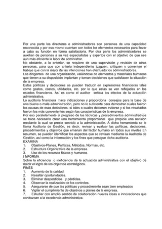 Por una parte los directores o administradores son personas de una capacidad
reconocida y por eso mismo cuentan con todos los elementos necesarios para llevar
a cabo su función en forma satisfactoria. Por otra parte los administradores se
auxilian de personas a su vez especialistas y expertos con el objetivo de que sea
aun más eficiente la labor de administrar.
No obstante, a lo anterior, se requiere de una supervisión y revisión de otras
personas, para que con criterio independiente juzguen, critiquen y comenten el
trabajo que con la mejor de las intenciones han efectuado los administradores.
Los dirigentes de una organización, valiéndose de elementos y materiales humanos
que tienen a su disposición implantan y toman decisiones que satisfacen la situación
de la empresa.
Estas políticas y decisiones se pueden traducir en expresiones financieras tales
como gastos, costos, utilidades, etc. por lo que estas se ven reflejadas en los
estados financieros. Así es como el auditor señala los efectos de la actuación
administrativa.
La auditoria financiera hace indicaciones y proporciona consejos para la base de
una buena o mala administración, pero no lo suficiente para demostrar cuales fueron
las causas de esas decisiones, si tales o cuales debieron evitarse y si los resultados
fueron los más convenientes según las características de la empresa.
Por eso paralelamente al progreso de las técnicas y procedimientos administrativos
se hace necesario crear una herramienta proporcional que propicie una revisión
mediante la cual se preste servicio a la administración. A dicha herramienta se le
llama Auditoria de Gestión, es decir, revisar y evaluar las políticas, decisiones,
procedimientos y objetivos que emanan del factor humano en todos sus niveles En
resumen, se pueden identificar los aspectos que se revisan mediante la Auditoria de
Gestión, así como la información y los fines que persigue dicha auditoria.
EXAMINA
1. Objetivos-Planes, Políticas, Métodos, Normas, etc.
2. Estructura Organizativa de la empresa.
3. Uso de los recursos físicos y humanos
I NFORMA
Sobre la eficiencia o ineficiencia de la actuación administrativa con el objetivo de
medir el logro de los objetivos estratégicos.
FINES
1. Aumento de la calidad
2. Resaltar oportunidades.
3. Eliminar desperdicios y pérdidas.
4. Observar la realización de los controles.
5. Asegurarse de que las políticas y procedimiento sean bien empleados
6. Vigilar el cumplimiento de objetivos y planes de la empresa.
7. Estudiar con amplio sentido de colaboración nuevas ideas e innovaciones que
conduzcan a la excelencia administrativa.
 