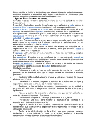En conclusión, la Auditoria de Gestión ayuda a la administración a disminuir costos y
aumentar utilidades, a aprovechar mejor los recursos humanos y materiales para
lograr los objetivos para los cuales fue creada la empresa.
Objetivos de una Auditoria de Gestión.
Entre los objetivos prioritarios para instrumentarla de manera consistente tenemos
los siguientes:
De control.- Destinados a orientar los esfuerzos en su aplicación y poder evaluar el
comportamiento organizacional en relación con estándares preestablecidos.
De productividad.- Encauzan las acciones para optimizar el aprovechamiento de los
recursos de acuerdo con la dinámica administrativa instituida por la organización.
De organización.- Determinan que su curso apoye la definición de la estructura,
competencia, funciones y procesos a través del manejo efectivo de la delegación de
autoridad y el trabajo en equipo.
De servicio.- Representan la manera en que se puede constatar que la organización
está inmersa en un proceso que la vincula cuantitativa y cualitativamente con las
expectativas y satisfacción de sus clientes.
De calidad.- Disponen que tienda a elevar los niveles de actuación de la
organización en todos sus contenidos y ámbitos, para que produzca bienes y
servicios altamente competitivos.
De cambio.- La transforman en un instrumento que hace más permeable y receptiva
a la organización.
De aprendizaje.- Permiten que se transforme en un mecanismo de aprendizaje
institucional para que la organización pueda asimilar sus experiencias y las capitalice
para convertirlas en oportunidades de mejora.
De toma de decisiones.- Traducen su puesta en práctica y resultados en un sólido
instrumento de soporte al proceso de gestión de la organización.
Objetivos específicos.
• Determinar el grado en que se están logrando los resultados o beneficios
previstos por la normativa legal, por la propia entidad, el programa o actividad
pertinente.
• Establecer si la entidad adquiere, protege y utiliza sus recursos de manera
eficiente y económica.
• Determinar si la entidad, programa o actividad ha cumplido con las leyes y
reglamentos aplicables en materia de eficiencia y economía.
• Establecer si los controles gerenciales implementados en la entidad o
programa son efectivos y aseguran el desarrollo eficiente de las actividades y
operaciones.
• Revisar y evaluar la economía y eficiencia con que se han utilizado los
recursos humanos, materiales y financieros.
• Determinar silos objetivos y metas propuestas han sido logrados.
• Proporcionar una base para mejorar la asignación de recursos y la
administración de éstos por parte del ente.
• Mejorar la calidad de la información sobre los resultados de la administración
del la entidad que se encuentra a disposición de los organismos del estado y de la
comunidad en general.
• Alentar a la administración de la entidad para que produzca procesos
tendientes a brindar información sobre la economía, eficiencia y eficacia,
desarrollando metas y objetivos específicos y mensurables.
 