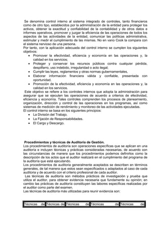 Se denomina control interno al sistema integrado de controles, tanto financieros
como de otro tipo, establecidos por la administración de la entidad para proteger los
activos, obtener la exactitud y confiabilidad de la contabilidad y de otros datos e
informes operativos, promover y juzgar la eficiencia de las operaciones de todos los
aspectos de las actividades de la entidad, comunicar las políticas administrativa,
estimular y medir el cumplimiento de las mismas. No en vano Cook la compara con
el sistema nervioso de una persona.
Por tanto, con la aplicación adecuada del control interno se cumplen los siguientes
objetivos:
• Promover la efectividad, eficiencia y economía en las operaciones y, la
calidad en los servicios;
• Proteger y conservar los recursos públicos contra cualquier pérdida,
despilfarro, uso indebido, irregularidad o acto ilegal;
• Cumplir las leyes, reglamentos y otras normas gubernamentales,
• Elaborar información financiera válida y confiable, presentada con
oportunidad.
• Promoción de la efectividad, eficiencia y economía en las operaciones y, la
calidad en los servicios.
Este objetivo se refiere a los controles internos que adopta la administración para
asegurar que se ejecuten las operaciones de acuerdo a criterios de efectividad,
eficiencia y economía. Tales controles comprenden los procesos de planeamiento,
organización, dirección y control de las operaciones en los programas, así como
sistemas de medición de rendimiento y monitoreo de las actividades ejecutadas.
El control interno se basa en los siguientes principios:
• La División del Trabajo.
• La Fijación de Responsabilidades.
• El Cargo y Descargo.
Procedimientos y técnicas de Auditoria de Gestión.
Los procedimientos de auditoría son operaciones específicas que se aplican en una
auditoría e incluyen técnicas y prácticas consideradas necesarias, de acuerdo con
las circunstancias de manera que los procedimientos podemos definirlos como la
descripción de los actos que el auditor realizará en el cumplimiento del programa de
la auditoría que está ejecutando.
Los procedimientos de auditoria generalmente aceptados se describen en términos
generales, de tal manera que estos sean especificados o adaptados al caso de cada
auditoria y de acuerdo con el criterio profesional de cada auditor.
Las técnicas de auditoría son métodos prácticos de investigación y prueba que
utiliza el auditor, para obtener evidencia necesaria que fundamente su opinión; en
cambio las prácticas de auditoría constituyen las labores específicas realizadas por
el auditor como parte del examen.
Las técnicas de auditoría más utilizadas para reunir evidencia son:
Técnicas de Técnicas de Técnicas de Técnicas de Técnicas de
 