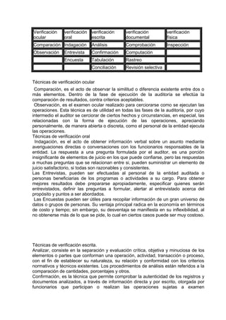 Verificación
ocular
verificación
oral
verificación
escrita
verificación
documental
verificación
física
Comparación Indagación Análisis Comprobación Inspección
Observación Entrevista Confirmación Computación
Encuesta Tabulación Rastreo
Conciliación Revisión selectiva
Técnicas de verificación ocular
Comparación, es el acto de observar la similitud o diferencia existente entre dos o
más elementos. Dentro de la fase de ejecución de la auditoría se efectúa la
comparación de resultados, contra criterios aceptables.
Observación, es el examen ocular realizado para cerciorarse como se ejecutan las
operaciones. Esta técnica es de utilidad en todas las fases de la auditoría, por cuyo
intermedio el auditor se cerciorar de ciertos hechos y circunstancias, en especial, las
relacionadas con la forma de ejecución de las operaciones, apreciando
personalmente, de manera abierta o discreta, como el personal de la entidad ejecuta
las operaciones.
Técnicas de verificación oral
Indagación, es el acto de obtener información verbal sobre un asunto mediante
averiguaciones directas o conversaciones con los funcionarios responsables de la
entidad. La respuesta a una pregunta formulada por el auditor, es una porción
insignificante de elementos de juicio en los que puede confiarse, pero las respuestas
a muchas preguntas que se relacionan entre si, pueden suministrar un elemento de
juicio satisfactorio, si todas son razonables y consistentes.
Las Entrevistas, pueden ser efectuadas al personal de la entidad auditada o
personas beneficiarias de los programas o actividades a su cargo. Para obtener
mejores resultados debe prepararse apropiadamente, especificar quienes serán
entrevistados, definir las preguntas a formular, alertar al entrevistado acerca del
propósito y puntos a ser abordados.
Las Encuestas pueden ser útiles para recopilar información de un gran universo de
datos o grupos de personas. Su ventaja principal radica en la economía en términos
de costo y tiempo; sin embargo, su desventaja se manifiesta en su inflexibilidad, al
no obtenerse más de lo que se pide, lo cual en ciertos casos puede ser muy costoso.
Técnicas de verificación escrita.
Analizar, consiste en la separación y evaluación crítica, objetiva y minuciosa de los
elementos o partes que conforman una operación, actividad, transacción o proceso,
con el fin de establecer su naturaleza, su relación y conformidad con los criterios
normativos y técnicos existentes. Los procedimientos de análisis están referidos a la
comparación de cantidades, porcentajes y otros.
Confirmación, es la técnica que permite comprobar la autenticidad de los registros y
documentos analizados, a través de información directa y por escrito, otorgada por
funcionarios que participan o realizan las operaciones sujetas a examen
 