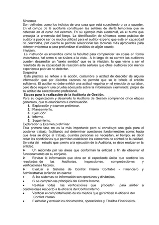 Síntomas
Son definidos como los indicios de una cosa que está sucediendo o va a suceder.
En el campo de la auditoría constituyen las señales de alerta temprana que se
detectan en el curso del examen. En su ejemplo más elemental, es el humo que
presagia la presencia del fuego. La identificación de síntomas como práctica de
auditoría puede ser de mucha utilidad para el auditor experto que está en capacidad
de percibirlos, por cuanto le permite seleccionar las técnicas más apropiadas para
obtener evidencia o para profundizar el análisis de algún asunto.
Intuición.
La institución es entendida como la facultad para comprender las cosas en forma
instantánea, tal como si se tuviera a la vista. A lo largo de su carrera los auditores
pueden desarrollar un "sexto sentido" que es la intuición, la que viene a ser el
resultado de su capacidad de reacción ante señales que otros auditores con menos
experiencia podrían no detectar.
Sospecha
Esta práctica se refiere a la acción, costumbre o actitud de describir de alguna
información que por distintos razones no permite que se le brinde el crédito
suficiente. El auditor no debe exhibir una actitud negativa en el ejercicio de su labor,
pero debe requerir una prueba adecuada sobre la información examinada; propia de
su actitud de escepticismo profesional.
Etapas para la realización de la Auditoria de Gestión.
Para su organización y desarrollo la Auditoria de Gestión comprende cinco etapas
generales, que te enunciamos a continuación.
1. Exploración y examen preliminar.
2. Planeamiento.
3. Ejecución.
4. Informe.
5. Seguimiento.
Exploración y Examen preliminar
Esta primera fase no es la más importante pero si constituye una guía para el
posterior trabajo, facilitando así determinar cuestiones fundamentales como: hacia
que área se dirige el trabajo, cuantas personas se necesitan, el tiempo, es decir
crear las condiciones que permitan establecer los elementos de control de la calidad.
Se trata del estudio que, previo a la ejecución de la Auditoria, se debe realizar en la
entidad.
 Un recorrido por las áreas que conforman la entidad a fin de observar el
funcionamiento en su conjunto.
 Revisar la información que obra en el expediente único que contiene los
resultados de las Auditorias, inspecciones, comprobaciones y
verificaciones fiscales.
 Evaluar el Sistema de Control Interno Contable - Financiero y
Administrativo teniendo en cuenta:
• Si los sistemas de información son oportunos y dinámicos.
• Si se cumplen los principios del Control Interno.
• Realizar todas las verificaciones que procedan para arribar a
conclusiones respecto a la eficacia del Control Interno
• Verificar el comportamiento de los medios que garanticen la eficacia del
Control Interno.
• Examinar y evaluar los documentos, operaciones y Estados Financieros.
 