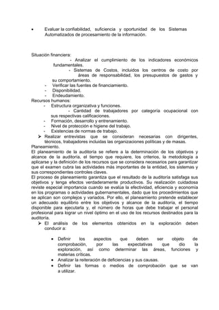 • Evaluar la confiabilidad, suficiencia y oportunidad de los Sistemas
Automatizados de procesamiento de la información.
Situación financiera:
- Analizar el cumplimiento de los indicadores económicos
fundamentales.
- Sistemas de Costos, incluidos los centros de costo por
áreas de responsabilidad, los presupuestos de gastos y
su comportamiento.
- Verificar las fuentes de financiamiento.
- Disponibilidad.
- Endeudamiento.
Recursos humanos:
- Estructura organizativa y funciones.
- Cantidad de trabajadores por categoría ocupacional con
sus respectivas calificaciones.
- Formación, desarrollo y entrenamiento.
- Nivel de protección e higiene del trabajo.
- Existencias de normas de trabajo.
 Realizar entrevistas que se consideran necesarias con dirigentes,
técnicos, trabajadores incluidas las organizaciones políticas y de masas.
Planeamiento.
El planeamiento de la auditoría se refiere a la determinación de los objetivos y
alcance de la auditoría, el tiempo que requiere, los criterios, la metodología a
aplicarse y la definición de los recursos que se considera necesarios para garantizar
que el examen cubra las actividades más importantes de la entidad, los sistemas y
sus correspondientes controles claves.
El proceso de planeamiento garantiza que el resultado de la auditoría satisfaga sus
objetivos y tenga efectos verdaderamente productivos. Su realización cuidadosa
reviste especial importancia cuando se evalúa la efectividad, eficiencia y economía
en los programas o actividades gubernamentales, dado que los procedimientos que
se aplican son complejos y variados. Por ello, el planeamiento pretende establecer
un adecuado equilibrio entre los objetivos y alcance de la auditoría, el tiempo
disponible para ejecutarla y, el número de horas que debe trabajar el personal
profesional para lograr un nivel óptimo en el uso de los recursos destinados para la
auditoría.
 El análisis de los elementos obtenidos en la exploración deben
conducir a:
• Definir los aspectos que deben ser objeto de
comprobación, por las expectativas que dio la
exploración, así como determinar las áreas, funciones y
materias críticas.
• Analizar la reiteración de deficiencias y sus causas.
• Definir las formas o medios de comprobación que se van
a utilizar.
 