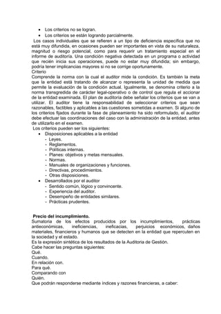 • Los criterios no se logran.
• Los criterios se están logrando parcialmente.
Los casos individuales que se refieren a un tipo de deficiencia específica que no
está muy difundida, en ocasiones pueden ser importantes en vista de su naturaleza,
magnitud o riesgo potencial, como para requerir un tratamiento especial en el
informe de auditoría. Una condición negativa detectada en un programa o actividad
que recién inicia sus operaciones, puede no estar muy difundida; sin embargo,
podría tener implicancias mayores si no se corrige oportunamente.
Criterio
Comprende la norma con la cual el auditor mide la condición. Es también la meta
que la entidad está tratando de alcanzar o representa la unidad de medida que
permite la evaluación de la condición actual. Igualmente, se denomina criterio a la
norma transgredida de carácter legal-operativo o de control que regula el accionar
de la entidad examinada. El plan de auditoría debe señalar los criterios que se van a
utilizar. El auditor tiene la responsabilidad de seleccionar criterios que sean
razonables, factibles y aplicables a las cuestiones sometidas a examen. Si alguno de
los criterios fijados durante la fase de planeamiento ha sido reformulado, el auditor
debe efectuar las coordinaciones del caso con la administración de la entidad, antes
de utilizarlo en el examen.
Los criterios pueden ser los siguientes:
• Disposiciones aplicables a la entidad
- Leyes.
- Reglamentos.
- Políticas internas.
- Planes: objetivos y metas mensuales.
- Normas.
- Manuales de organizaciones y funciones.
- Directivas, procedimientos.
- Otras disposiciones.
• Desarrollados por el auditor
- Sentido común, lógico y convincente.
- Experiencia del auditor.
- Desempeño de entidades similares.
- Prácticas prudentes.
Precio del incumplimiento.
Sumatoria de los efectos producidos por los incumplimientos, prácticas
antieconómicas, ineficiencias, ineficacias, perjuicios económicos, daños
materiales, financieros y humanos que se detecten en la entidad que repercuten en
la sociedad y el estado.
Es la expresión sintética de los resultados de la Auditoria de Gestión.
Cabe hacer las preguntas siguientes:
Qué.
Cuando.
En relación con.
Para qué.
Comparando con
Quién.
Que podrán responderse mediante índices y razones financieras, a caber:
 