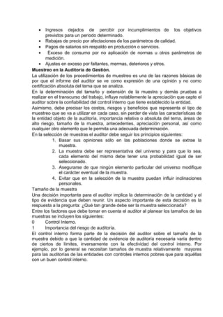 • Ingresos dejados de percibir por incumplimientos de los objetivos
previstos para un periodo determinado.
• Rebajas de precio por afectaciones de los parámetros de calidad.
• Pagos de salarios sin respaldo en producción o servicios.
• Exceso de consumo por no aplicación de normas u otros parámetros de
medición.
• Ajustes en exceso por faltantes, mermas, deterioros y otros.
Muestreo en la Auditoria de Gestión.
La utilización de los procedimientos de muestreo es una de las razones básicas de
por que el informe del auditor se ve como expresión de una opinión y no como
certificación absoluta del tema que se analiza.
En la determinación del tamaño y extensión de la muestra y demás pruebas a
realizar en el transcurso del trabajo, influye notablemente la apreciación que capte el
auditor sobre la confiabilidad del control interno que tiene establecido la entidad.
Asimismo, debe precisar los costos, riesgos y beneficios que representa el tipo de
muestreo que se va a utilizar en cada caso, sin perder de vista las características de
la entidad objeto de la auditoría, importancia relativa o absoluta del tema, áreas de
alto riesgo, tamaño de la muestra, antecedentes, apreciación personal, así como
cualquier otro elemento que le permita una adecuada determinación.
En la selección de muestras el auditor debe seguir los principios siguientes:
1. Basar sus opiniones sólo en las poblaciones donde se extrae la
muestra.
2. La muestra debe ser representativa del universo y para que lo sea,
cada elemento del mismo debe tener una probabilidad igual de ser
seleccionado.
3. Asegurarse de que ningún elemento particular del universo modifique
el carácter eventual de la muestra.
4. Evitar que en la selección de la muestra puedan influir inclinaciones
personales.
Tamaño de la muestra
Una decisión importante para el auditor implica la determinación de la cantidad y el
tipo de evidencia que deben reunir. Un aspecto importante de esta decisión es la
respuesta a la pregunta: ¿Qué tan grande debe ser la muestra seleccionada?
Entre los factores que debe tomar en cuenta el auditor al planear los tamaños de las
muestras se incluyen los siguientes:
0 Control Interno.
1 Importancia del riesgo de auditoría.
El control interno forma parte de la decisión del auditor sobre el tamaño de la
muestra debido a que la cantidad de evidencia de auditoría necesaria varía dentro
de ciertos de límites, inversamente con la efectividad del control interno. Por
ejemplo, por lo general se necesitan tamaños de muestra relativamente mayores
para las auditorías de las entidades con controles internos pobres que para aquéllas
con un buen control interno.
 