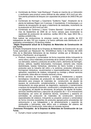 • Combinado de Áridos “José Rodríguez”: Puesta en marcha de un hidrociclón
y clarificador para producir arena artificial de alta calidad, 40.0 mm3 por año.
Una planta ponedora de bloques con capacidad de producir de 2400.0 Mu por
año.
• Combinado de Hormigón y Carpintería “Guillermo Tejas”: Ampliación de la
planta de baldosas Rigam con 2 prensas, 2 mezcladores, 2 montacargas y un
sistema de recuperación de agua y tratamiento de residuales, incremento de
la producción en 29.0 mm2 por año.
• Combinado de Cerámica y Arena “Cristino Barreda”: Construcción para el
mes de Septiembre de 2006 de un horno cámara para incrementar la
capacidad de producción de cerámica: racillas 400.0 Mu, tejas 300.0 Mu y
ladrillos en3000.0 Mu.
Para realizar las producciones la empresa cuenta con una plantilla de 612
trabajadores de ellos 122 son mujeres y la fuerza calificada esta distribuida en 21
graduados universitarios y 76 técnicos medios.
Objeto Empresarial actual de la Empresa de Materiales de Construcción de
Las Tunas.
El Objeto Empresarial Actual de la Empresa de Materiales de Construcción de Las
Tunas autorizado por Resolución No. 503/2004con fecha 5 de Febrero del 2005
“Año de la Alternativa Bolivariana de las América” emitida por el Ministerio de
Economía y Planificación, es el siguiente:
• Producir, transportar y comercializar de forma mayorista áridos incluyendo la
arena sílice y otros materiales provenientes de la cantera, pinturas, yeso, cal y
sus derivados, sistema y productos de arcilla y barro, elementos de hormigón,
terrazo, aditivos, repellos texturizados, monocapas, cemento cola, mezcla
deshidratada, losetas hidráulicas, elementos de hierro fundido y bronce,
productos para la industria del vidrio y la cerámica, productos refractarios,
hormigones hidráulicos, recubrimientos e impermeabilizantes, incluyendo su
aplicación; carpintería de madera, incluyendo su montaje y ofrecer servicios
de posventa, todos ellos en moneda nacional y divisa.
• Brindar servicios de mantenimiento y montaje a instalaciones y equipos
tecnológicos industriales de producción de materiales de construcción; de
laboratorio para ensayos de materiales de construcción, de alquiler de
equipos de construcción, complementarios y transporte especializado, de
transportación de carga general; de diagnóstico, reparación y mantenimiento
a equipos de transporte automotor, construcción y complementarios, así como
sus agregados; de alquiler de almacenes, de parqueo; de alquiler de locales,
servicios científico-técnicos y ejecución de proyectos de I + D e innovaciones
tecnológicas, así como de asistencia técnica, consultoría y asesoría en
actividades de producción de materiales de construcción; servicios
especializados de voladura, incluyendo su proyecto; producir y comercializar
de forma minorista excedentes de productos agropecuarios procedentes del
autoconsumo a sus trabajadores y de almacenamiento y expendio de
combustible y lubricantes, este último solo a entidades del sistema del
Ministerio de la Construcción, todos ellos en moneda nacional.
Funciones Principales de la Empresa de Materiales de Construcción de Las
Tunas.
• Cumplir y hacer cumplir la legislación vigente.
 