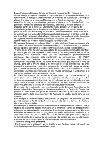 la construcción, además de brindar servicios de mantenimiento y montaje a
instalaciones y equipos tecnológicos e industriales de producción de materiales de la
construcción. El trabajo titulado Diseño de un programa de Auditoria de Gestión para
el área financiera de la empresa Materiales de la Construcción responde a la
necesidad de integrar la auditoria de gestión a un sistema de Control de Gestión que
permita el incremento del grado de economía, eficiencia y eficacia de todos los
procesos dentro de la empresa. El presente trabajo propone un programa de
auditoria de gestión para el área financiera de la empresa que permita evaluar el
grado de economía, eficiencia y eficacia en la utilización de los recursos financieros
de la empresa, y el comportamiento de los recursos humanos y el control dentro de
esa área. Este trabajo permitirá a la empresa contar con una herramienta de análisis
de la gestión financiera donde se profundizan las causas que pueden afectar la
misma y tomar las medidas necesarias para su erradicación.
El campo de los negocios esta cambiando a velocidad vertiginosamente acelerada.
Los directores deben tomar decisiones en un entorno cambiante en el que ya no es
posible apreciar soluciones y donde se enfrentan innumerables contradicciones.
A partir de los años 90, comienza una etapa de redefinición de mercados, clientes y
productos; por ser una etapa de incertidumbre, en los que ya no se comercializan
productos, sino conceptos. Pero con las circunstancias permanentemente
cambiantes las empresas solo mantendrán su competitividad SI SABEN
ADAPTARSE AL CAMBIO. Cuba no es una excepción ante estas nuevas
condiciones, impuestas tal vez, no por la misma situación que atraviesa el resto del
mundo, pero por la misma etapa y la influencia de estas condiciones de crisis
económica que nos ha tocado vivir, después del derrumbe del campo socialista y
por la misma necesidad, impuesta por esta propia crisis, de abrir nuestra economía
al mercado internacional, insertarnos en ese mundo competitivo y cambiante y a la
vez de perfeccionar nuestra economía interna.
Es tarea fundamental del estado el fortalecimiento del control económico y
administrativo en las entidades así como lograr la máxima transparencia y calidad en
su información económico-financiera, es por ello que se ha considerado oportuno
dirigir nuestro trabajo hacia un tipo de auditoria que nos permitió determinar de
economía, eficiencia y eficacia en el uso de los recursos financieros
El proyecto de investigación que se desarrolla en la Empresa Materiales de La
Construcción de Las Tunas para implementar un sistema de Control de Gestión que
permita el incremento del grado de economía, eficiencia y eficacia de todos los
procesos dentro de la empresa incluye la Auditoría de Gestión como parte de ese
sistema.
Para cumplir el objetivo trazado elaboramos un programa de Auditoria que nos
permitió realizar la Auditoria de Gestión cumpliendo con las Normas de Auditoria
Generalmente Aceptadas
Fue escogida el área de Finanzas para desarrollar un programa de Auditoría con el
objetivo de evaluar la gestión financiera en la empresa. Como los procedimientos
existentes para la realización de auditorias de gestión se adecuan para las diferentes
entidades, se necesita crear un programa para poder realizar esta auditoria en el
área financiera de la Empresa Materiales de la Construcción para evaluar el grado
de cumplimiento de la economía, la eficiencia y la eficacia con que se planifican y
controlan los recursos monetarios y financieros por este departamento.
Y definimos el siguiente problema:
Insuficiencia en la utilización de la Auditoría de Gestión como instrumento de
análisis de la gestión financiera de la empresa.
 