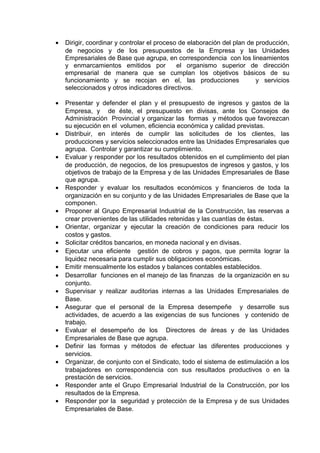 • Dirigir, coordinar y controlar el proceso de elaboración del plan de producción,
de negocios y de los presupuestos de la Empresa y las Unidades
Empresariales de Base que agrupa, en correspondencia con los lineamientos
y enmarcamientos emitidos por el organismo superior de dirección
empresarial de manera que se cumplan los objetivos básicos de su
funcionamiento y se recojan en el, las producciones y servicios
seleccionados y otros indicadores directivos.
• Presentar y defender el plan y el presupuesto de ingresos y gastos de la
Empresa, y de éste, el presupuesto en divisas, ante los Consejos de
Administración Provincial y organizar las formas y métodos que favorezcan
su ejecución en el volumen, eficiencia económica y calidad previstas.
• Distribuir, en interés de cumplir las solicitudes de los clientes, las
producciones y servicios seleccionados entre las Unidades Empresariales que
agrupa. Controlar y garantizar su cumplimiento.
• Evaluar y responder por los resultados obtenidos en el cumplimiento del plan
de producción, de negocios, de los presupuestos de ingresos y gastos, y los
objetivos de trabajo de la Empresa y de las Unidades Empresariales de Base
que agrupa.
• Responder y evaluar los resultados económicos y financieros de toda la
organización en su conjunto y de las Unidades Empresariales de Base que la
componen.
• Proponer al Grupo Empresarial Industrial de la Construcción, las reservas a
crear provenientes de las utilidades retenidas y las cuantías de éstas.
• Orientar, organizar y ejecutar la creación de condiciones para reducir los
costos y gastos.
• Solicitar créditos bancarios, en moneda nacional y en divisas.
• Ejecutar una eficiente gestión de cobros y pagos, que permita lograr la
liquidez necesaria para cumplir sus obligaciones económicas.
• Emitir mensualmente los estados y balances contables establecidos.
• Desarrollar funciones en el manejo de las finanzas de la organización en su
conjunto.
• Supervisar y realizar auditorias internas a las Unidades Empresariales de
Base.
• Asegurar que el personal de la Empresa desempeñe y desarrolle sus
actividades, de acuerdo a las exigencias de sus funciones y contenido de
trabajo.
• Evaluar el desempeño de los Directores de áreas y de las Unidades
Empresariales de Base que agrupa.
• Definir las formas y métodos de efectuar las diferentes producciones y
servicios.
• Organizar, de conjunto con el Sindicato, todo el sistema de estimulación a los
trabajadores en correspondencia con sus resultados productivos o en la
prestación de servicios.
• Responder ante el Grupo Empresarial Industrial de la Construcción, por los
resultados de la Empresa.
• Responder por la seguridad y protección de la Empresa y de sus Unidades
Empresariales de Base.
 