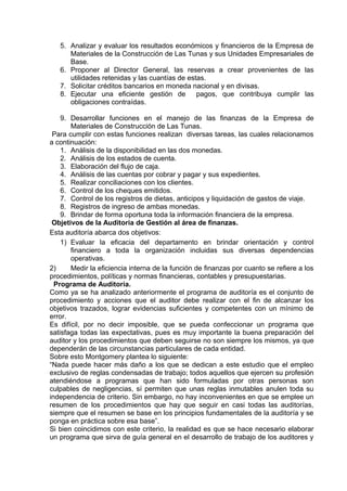 5. Analizar y evaluar los resultados económicos y financieros de la Empresa de
Materiales de la Construcción de Las Tunas y sus Unidades Empresariales de
Base.
6. Proponer al Director General, las reservas a crear provenientes de las
utilidades retenidas y las cuantías de estas.
7. Solicitar créditos bancarios en moneda nacional y en divisas.
8. Ejecutar una eficiente gestión de pagos, que contribuya cumplir las
obligaciones contraídas.
9. Desarrollar funciones en el manejo de las finanzas de la Empresa de
Materiales de Construcción de Las Tunas.
Para cumplir con estas funciones realizan diversas tareas, las cuales relacionamos
a continuación:
1. Análisis de la disponibilidad en las dos monedas.
2. Análisis de los estados de cuenta.
3. Elaboración del flujo de caja.
4. Análisis de las cuentas por cobrar y pagar y sus expedientes.
5. Realizar conciliaciones con los clientes.
6. Control de los cheques emitidos.
7. Control de los registros de dietas, anticipos y liquidación de gastos de viaje.
8. Registros de ingreso de ambas monedas.
9. Brindar de forma oportuna toda la información financiera de la empresa.
Objetivos de la Auditoria de Gestión al área de finanzas.
Esta auditoría abarca dos objetivos:
1) Evaluar la eficacia del departamento en brindar orientación y control
financiero a toda la organización incluidas sus diversas dependencias
operativas.
2) Medir la eficiencia interna de la función de finanzas por cuanto se refiere a los
procedimientos, políticas y normas financieras, contables y presupuestarias.
Programa de Auditoria.
Como ya se ha analizado anteriormente el programa de auditoría es el conjunto de
procedimiento y acciones que el auditor debe realizar con el fin de alcanzar los
objetivos trazados, lograr evidencias suficientes y competentes con un mínimo de
error.
Es difícil, por no decir imposible, que se pueda confeccionar un programa que
satisfaga todas las expectativas, pues es muy importante la buena preparación del
auditor y los procedimientos que deben seguirse no son siempre los mismos, ya que
dependerán de las circunstancias particulares de cada entidad.
Sobre esto Montgomery plantea lo siguiente:
“Nada puede hacer más daño a los que se dedican a este estudio que el empleo
exclusivo de reglas condensadas de trabajo; todos aquellos que ejercen su profesión
atendiéndose a programas que han sido formuladas por otras personas son
culpables de negligencias, sí permiten que unas reglas inmutables anulen toda su
independencia de criterio. Sin embargo, no hay inconvenientes en que se emplee un
resumen de los procedimientos que hay que seguir en casi todas las auditorías,
siempre que el resumen se base en los principios fundamentales de la auditoría y se
ponga en práctica sobre esa base”.
Si bien coincidimos con este criterio, la realidad es que se hace necesario elaborar
un programa que sirva de guía general en el desarrollo de trabajo de los auditores y
 