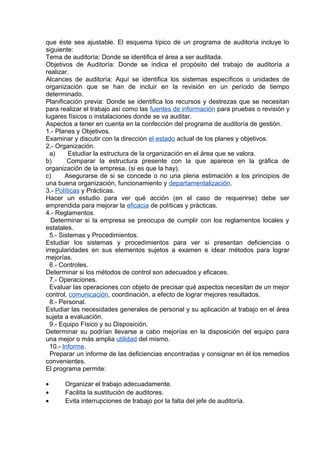 que éste sea ajustable. El esquema típico de un programa de auditoría incluye lo
siguiente:
Tema de auditoría: Donde se identifica el área a ser auditada.
Objetivos de Auditoría: Donde se indica el propósito del trabajo de auditoría a
realizar.
Alcances de auditoría: Aquí se identifica los sistemas específicos o unidades de
organización que se han de incluir en la revisión en un período de tiempo
determinado.
Planificación previa: Donde se identifica los recursos y destrezas que se necesitan
para realizar el trabajo así como las fuentes de información para pruebas o revisión y
lugares físicos o instalaciones donde se va auditar.
Aspectos a tener en cuenta en la confección del programa de auditoría de gestión.
1.- Planes y Objetivos.
Examinar y discutir con la dirección el estado actual de los planes y objetivos.
2.- Organización.
a) Estudiar la estructura de la organización en el área que se valora.
b) Comparar la estructura presente con la que aparece en la gráfica de
organización de la empresa, (si es que la hay).
c) Asegurarse de si se concede o no una plena estimación a los principios de
una buena organización, funcionamiento y departamentalización.
3.- Políticas y Prácticas.
Hacer un estudio para ver qué acción (en el caso de requerirse) debe ser
emprendida para mejorar la eficacia de políticas y prácticas.
4.- Reglamentos.
Determinar si la empresa se preocupa de cumplir con los reglamentos locales y
estatales.
5.- Sistemas y Procedimientos.
Estudiar los sistemas y procedimientos para ver si presentan deficiencias o
irregularidades en sus elementos sujetos a examen e idear métodos para lograr
mejorías.
6.- Controles.
Determinar si los métodos de control son adecuados y eficaces.
7.- Operaciones.
Evaluar las operaciones con objeto de precisar qué aspectos necesitan de un mejor
control, comunicación, coordinación, a efecto de lograr mejores resultados.
8.- Personal.
Estudiar las necesidades generales de personal y su aplicación al trabajo en el área
sujeta a evaluación.
9.- Equipo Físico y su Disposición.
Determinar su podrían llevarse a cabo mejorías en la disposición del equipo para
una mejor o más amplia utilidad del mismo.
10.- Informe.
Preparar un informe de las deficiencias encontradas y consignar en él los remedios
convenientes.
El programa permite:
• Organizar el trabajo adecuadamente.
• Facilita la sustitución de auditores.
• Evita interrupciones de trabajo por la falta del jefe de auditoría.
 