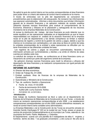 Se aplicó la guía de control interno en los puntos correspondientes al área financiera
para poder tener un criterio del sistema de control interno existente en la misma.
A través de entrevistas con la jefa del departamento se conocieron los
procedimientos para la elaboración del presupuesto. Se revisaron las informaciones
que aparecen automatizadas, informes y otros documentos que brindan información
general de la situación financiera y se aplicaron métodos de revisión analítica
utilizando diversas razones financieras para evaluar el comportamiento de la
Economía, Eficiencia y Eficacia en la planeación y salvaguarda de los recursos
monetarios de la empresa Materiales de la Construcción.
Al revisar la distribución del trabajo del área financiera se pudo detectar que no
existe equilibrio en las operaciones realizadas en el departamento ya que la mayor
responsabilidad con respecto al análisis de la situación financiera de la empresa
recae en la jefa de departamento y los demás compañeros se limitan a realizar
operaciones de registro y control de la gestión de cobros y pagos, debido a que los
mismos en la empresa son centralizados y en esta área se lleva el control de todas
la unidades empresariales de la entidad y estas operaciones se dificultan por no
tener financistas en las diferentes unidades de base.
Los registros de cobros y pagos se encuentran automatizados, llevando la
información primaria por suministradores y clientes y se emite el informe de estas
cuentas por edades cada mes.
La solicitud de compra en divisas se confecciona en el área financiera como un
mecanismo de control por parte del organismo central de la empresa.
Se aplicaron diversas razones financieras para medir la eficiencia y eficacia del
desempeño del área financiera y se realizaron comparaciones con igual período del
año anterior.
INFORME DE AUDITORIA
A: Director del área económica.
0 Orden de Trabajo No. 01/ 2006.
1 Entidad auditada: Área de finanzas de la empresa de Materiales de la
Construcción.
2 Subordinada a: Ministerio de la Construcción.
3 Tipo de auditoría: Gestión u Operacional.
• Fecha de inicio. 01-03-2006
4 Fecha de terminación.30-5-2006
5 Auditor jefe: Liumy Guevara Núñez.
6 INFORME DE AUDITORIA
Introducción:
Este trabajo de Auditoria Operacional se llevó a cabo en el departamento de
finanzas de la Empresa de Materiales de la Construcción de Las Tunas , a través del
mismo se revisaron operaciones correspondientes al año 2006 y se establecieron
comparaciones correspondientes con el año 2005 cuando entendimos necesario, se
revisó el control interno tanto contable como administrativo.
La Empresa Materiales s de la Construcción de las Tunas se encuentra ubicada en
Avenida Camilo Cienfuegos N° 223 en la ciudad de Las Tunas, posee un grupo de
centros de producción fundamentalmente en el municipio Las Tunas, además en los
municipios de Puerto. Padre, Majibacoa y Colombia.
El Departamento cuenta con una plantilla de 5 trabajadores de ellos 4 mujeres, y
hombres dentro de ellos 1 es graduado universitario y otro cursa el 6to año de la
 