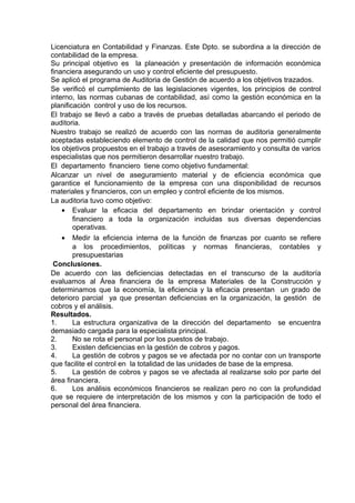 Licenciatura en Contabilidad y Finanzas. Este Dpto. se subordina a la dirección de
contabilidad de la empresa.
Su principal objetivo es la planeación y presentación de información económica
financiera asegurando un uso y control eficiente del presupuesto.
Se aplicó el programa de Auditoria de Gestión de acuerdo a los objetivos trazados.
Se verificó el cumplimiento de las legislaciones vigentes, los principios de control
interno, las normas cubanas de contabilidad, así como la gestión económica en la
planificación control y uso de los recursos.
El trabajo se llevó a cabo a través de pruebas detalladas abarcando el periodo de
auditoria.
Nuestro trabajo se realizó de acuerdo con las normas de auditoria generalmente
aceptadas estableciendo elemento de control de la calidad que nos permitió cumplir
los objetivos propuestos en el trabajo a través de asesoramiento y consulta de varios
especialistas que nos permitieron desarrollar nuestro trabajo.
El departamento financiero tiene como objetivo fundamental:
Alcanzar un nivel de aseguramiento material y de eficiencia económica que
garantice el funcionamiento de la empresa con una disponibilidad de recursos
materiales y financieros, con un empleo y control eficiente de los mismos.
La auditoria tuvo como objetivo:
• Evaluar la eficacia del departamento en brindar orientación y control
financiero a toda la organización incluidas sus diversas dependencias
operativas.
• Medir la eficiencia interna de la función de finanzas por cuanto se refiere
a los procedimientos, políticas y normas financieras, contables y
presupuestarias
Conclusiones.
De acuerdo con las deficiencias detectadas en el transcurso de la auditoría
evaluamos al Área financiera de la empresa Materiales de la Construcción y
determinamos que la economía, la eficiencia y la eficacia presentan un grado de
deterioro parcial ya que presentan deficiencias en la organización, la gestión de
cobros y el análisis.
Resultados.
1. La estructura organizativa de la dirección del departamento se encuentra
demasiado cargada para la especialista principal.
2. No se rota el personal por los puestos de trabajo.
3. Existen deficiencias en la gestión de cobros y pagos.
4. La gestión de cobros y pagos se ve afectada por no contar con un transporte
que facilite el control en la totalidad de las unidades de base de la empresa.
5. La gestión de cobros y pagos se ve afectada al realizarse solo por parte del
área financiera.
6. Los análisis económicos financieros se realizan pero no con la profundidad
que se requiere de interpretación de los mismos y con la participación de todo el
personal del área financiera.
 