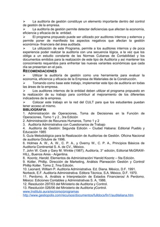  La auditoría de gestión constituye un elemento importante dentro del control
de gestión de la empresa.
 La auditoría de gestión permite detectar deficiencias que afectan la economía,
eficiencia y eficacia de la entidad.
 El programa propuesto puede ser utilizado por auditores internos y externos y
permite poner de manifiesto los aspectos negativos que afectan la gestión
económica- financiera del área auditada.
 La utilización de este Programa, permite a los auditores internos y de poca
experiencia poder realizar la auditoría con una secuencia lógica, a la vez que los
obliga a un estudio constante de las Normas Cubanas de Contabilidad y los
documentos emitidos para la realización de este tipo de Auditoría y así mantener los
conocimiento requeridos para enfrentar las nuevas variantes económicas que cada
día se presentan en el país.
RECOMENDACIONES
 Utilizar la auditoría de gestión como una herramienta para evaluar la
economía, eficiencia y eficacia de la Empresa de Materiales de la Construcción.
 Tomando como base este trabajo, implementar este tipo de auditoría en todas
las áreas de la empresa.
 Los auditores internos de la entidad deben utilizar el programa propuesto en
la realización de su trabajo para contribuir al mejoramiento de los diferentes
indicadores de la empresa.
 Colocar este trabajo en la red del CULT para que los estudiantes puedan
tener acceso al mismo.
BIBLIOGRAFIA
1. Administración de Operaciones, Toma de Decisiones en la Función de
Operaciones, Tomo 1 y 2 , 3ra Edición
2. Administración de Recursos Humanos, Tomo 1 y 2
3. Auditoría Administrativa con Cuestionarios de Trabajo
4. Auditoría de Gestión: Segunda Edición – Ciudad Habana: Editorial Pueblo y
Educación 1985
5. Guía Metodológica para la Realización de Auditorías de Gestión. Oficina Nacional
de auditoria Octubre de 1996.
6. Holmes A. W., A. W., C. P. A., y Overny W., C. P. A., Principios Básicos de
Auditoría Continental S. A. de CV., México.
7. John W. Cook y Gary M. Winkle (1987), Auditoría, 3° edición, Editorial McGRAW-
HILL, Buenos Aires - Argentina.
8. Koontz, Harold. Elementos de Administración/ Harold Koontz – 5ta Edición.
9. Kotler, Phillip. Dirección de Marketing, Análisis Planeación Gestión y Control/
Phillip Kotler. Tomo 2, 7ma Edición.
10. Leonard, William P. Auditoria Administrativa. Ed. Diana. México, D.F. 1991.
Norbeck, E.F. Auditoría Administrativa. Editora Técnica, S.A. México, D.F. 1970.
11. Perdomo, A. Análisis e Interpretación de Estados Financieros/ A Perdomo.
México: Ediciones Contables y Administrativas S. A, 1986.
12. Resolución 297/03 del Ministerio de Auditoria y Control.
13. Resolución 026/06 del Ministerio de Auditoria yControl.
www.Instituto.aura/es/corso/programas
http://www.gestiopolis.com/recursos/documentos/fulldocs/fin1/auditeliana.htm
 