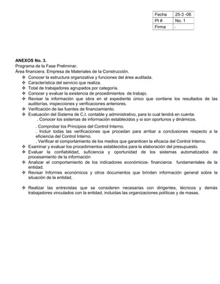ANEXOS No. 3.
Programa de la Fase Preliminar.
Área financiera. Empresa de Materiales de la Construcción.
 Conocer la estructura organizativa y funciones del área auditada.
 Característica del servicio que realiza.
 Total de trabajadores agrupados por categoría.
 Conocer y evaluar la existencia de procedimientos de trabajo.
 Revisar la información que obra en el expediente único que contiene los resultados de las
auditorías, inspecciones y verificaciones anteriores.
 Verificación de las fuentes de financiamiento.
 Evaluación del Sistema de C.I. contable y administrativo, para lo cual tendrá en cuenta:
. Conocer los sistemas de información establecidos y si son oportunos y dinámicos.
. Comprobar los Principios del Control Interno.
. Incluir todas las verificaciones que procedan para arribar a conclusiones respecto a la
eficiencia del Control Interno.
. Verificar el comportamiento de los medios que garanticen la eficacia del Control Interno.
 Examinar y evaluar los procedimientos establecidos para la elaboración del presupuesto.
 Evaluar la confiabilidad, suficiencia y oportunidad de los sistemas automatizados de
procesamiento de la información
 Analizar el comportamiento de los indicadores económicos- financieros fundamentales de la
entidad.
 Revisar Informes económicos y otros documentos que brinden información general sobre la
situación de la entidad.
 Realizar las entrevistas que se consideren necesarias con dirigentes, técnicos y demás
trabajadores vinculados con la entidad, incluidas las organizaciones políticas y de masas.
Fecha 25-3 -06
Pt # No. 1
Firma
 