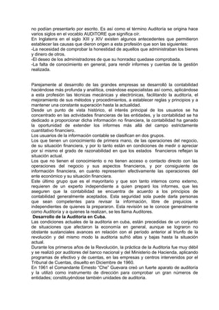 no podían presentarlo por escrito. Es así como el término Auditoría se origina hace
varios siglos en el vocablo AUDITORE que significa oír.
En Inglaterra en el siglo XIII y XIV existen algunos antecedentes que permitieron
establecer las causas que dieron origen a esta profesión que son las siguientes:
-La necesidad de comprobar la honestidad de aquellos que administraban los bienes
y dinero de otros.
-El deseo de los administradores de que su honradez quedase comprobada.
-La falta de conocimiento en general, para rendir informes y cuentas de la gestión
realizada.
Parejamente al desarrollo de las grandes empresas se desarrolló la contabilidad
haciéndose más profunda y analítica, creándose especialistas así como, aplicándose
a esta profesión las técnicas mecánicas y electrónicas, facilitando la auditoría, el
mejoramiento de sus métodos y procedimientos, a establecer reglas y principios y a
mantener una constante superación hasta la actualidad.
Desde un punto de vista histórico, el interés principal de los usuarios se ha
concentrado en las actividades financieras de las entidades, y la contabilidad se ha
dedicado a proporcionar dicha información no financiera, la contabilidad ha ganado
la oportunidad de extender los informes más allá del campo estrictamente
cuantitativo financiero.
Los usuarios de la información contable se clasifican en dos grupos.
Los que tienen un conocimiento de primera mano, de las operaciones del negocio,
de su situación financiera, y por lo tanto están en condiciones de medir o apreciar
por sí mismo el grado de razonabilidad en que los estados financieros reflejan la
situación actual.
Los que no tienen el conocimiento o no tienen acceso o contacto directo con las
operaciones del negocio y sus aspectos financieros, y por consiguiente de
información financiera, en cuanto representen efectivamente las operaciones del
ente económico y su situación financiera.
Este último grupo que es el mayoritario y que son tanto internos como externo,
requieren de un experto independiente a quien preparó los informes, que les
aseguren que la contabilidad se encuentra de acuerdo a los principios de
contabilidad generalmente aceptados. Esta seguridad sola puede darla personas
que sean competentes para revisar la información, libre de prejuicios e
independientes de quienes la prepararon. Esta revisión se le conoce generalmente
como Auditoría y a quienes la realizan, se les llama Auditores.
Desarrollo de la Auditoria en Cuba.
Las condiciones actuales de la auditoria en cuba, están precedidas de un conjunto
de situaciones que afectaron la economía en general, aunque se lograron no
obstante sustanciales avances en relación con el período anterior al triunfo de la
revolución y del mismo modo la auditoria sufrió altas y bajas hasta la situación
actual.
Durante los primeros años de la Revolución, la práctica de la Auditoria fue muy débil
y se realizó por auditores del banco nacional y del Ministerio de Hacienda, aplicando
programas de efectivo y de cuentas, en las empresas y centros intervenidos por el
Tribunal de Cuentas, disuelto en Diciembre de 1960.
En 1961 el Comandante Ernesto “Che” Guevara creó un fuerte aparato de auditoría
y la utilizó como instrumento de dirección para comprobar un gran números de
entidades; constituyéndose también unidades de auditoria.
 