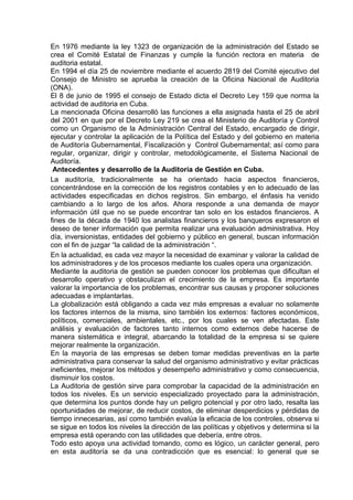 En 1976 mediante la ley 1323 de organización de la administración del Estado se
crea el Comité Estatal de Finanzas y cumple la función rectora en materia de
auditoria estatal.
En 1994 el día 25 de noviembre mediante el acuerdo 2819 del Comité ejecutivo del
Consejo de Ministro se aprueba la creación de la Oficina Nacional de Auditoria
(ONA).
El 8 de junio de 1995 el consejo de Estado dicta el Decreto Ley 159 que norma la
actividad de auditoria en Cuba.
La mencionada Oficina desarrolló las funciones a ella asignada hasta el 25 de abril
del 2001 en que por el Decreto Ley 219 se crea el Ministerio de Auditoría y Control
como un Organismo de la Administración Central del Estado, encargado de dirigir,
ejecutar y controlar la aplicación de la Política del Estado y del gobierno en materia
de Auditoría Gubernamental, Fiscalización y Control Gubernamental; así como para
regular, organizar, dirigir y controlar, metodológicamente, el Sistema Nacional de
Auditoría.
Antecedentes y desarrollo de la Auditoria de Gestión en Cuba.
La auditoría, tradicionalmente se ha orientado hacia aspectos financieros,
concentrándose en la corrección de los registros contables y en lo adecuado de las
actividades especificadas en dichos registros. Sin embargo, el énfasis ha venido
cambiando a lo largo de los años. Ahora responde a una demanda de mayor
información útil que no se puede encontrar tan solo en los estados financieros. A
fines de la década de 1940 los analistas financieros y los banqueros expresaron el
deseo de tener información que permita realizar una evaluación administrativa. Hoy
día, inversionistas, entidades del gobierno y público en general, buscan información
con el fin de juzgar “la calidad de la administración “.
En la actualidad, es cada vez mayor la necesidad de examinar y valorar la calidad de
los administradores y de los procesos mediante los cuales opera una organización.
Mediante la auditoria de gestión se pueden conocer los problemas que dificultan el
desarrollo operativo y obstaculizan el crecimiento de la empresa. Es importante
valorar la importancia de los problemas, encontrar sus causas y proponer soluciones
adecuadas e implantarlas.
La globalización está obligando a cada vez más empresas a evaluar no solamente
los factores internos de la misma, sino también los externos: factores económicos,
políticos, comerciales, ambientales, etc., por los cuales se ven afectadas. Este
análisis y evaluación de factores tanto internos como externos debe hacerse de
manera sistemática e integral, abarcando la totalidad de la empresa si se quiere
mejorar realmente la organización.
En la mayoría de las empresas se deben tomar medidas preventivas en la parte
administrativa para conservar la salud del organismo administrativo y evitar prácticas
ineficientes, mejorar los métodos y desempeño administrativo y como consecuencia,
disminuir los costos.
La Auditoria de gestión sirve para comprobar la capacidad de la administración en
todos los niveles. Es un servicio especializado proyectado para la administración,
que determina los puntos donde hay un peligro potencial y por otro lado, resalta las
oportunidades de mejorar, de reducir costos, de eliminar desperdicios y pérdidas de
tiempo innecesarias, así como también evalúa la eficacia de los controles, observa si
se sigue en todos los niveles la dirección de las políticas y objetivos y determina si la
empresa está operando con las utilidades que debería, entre otros.
Todo esto apoya una actividad tomando, como es lógico, un carácter general, pero
en esta auditoría se da una contradicción que es esencial: lo general que se
 