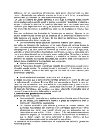 establece por los organismos competentes, para poder desenvolverse en este
campo y lo particular que deben tener estas auditorias a partir de las características
estructurales y funcionales de cada objeto de investigación.
En Cuba la Auditoría de Gestión comienza a tener auge a principios de los años 90
como resultado del desarrollo social, el avance tecnológico y la práctica productiva a
lo que contribuye la apertura de nuestras relaciones hacia un mundo hasta ese
momento poco explorado en el país y en el que se ha hecho necesario actuar, se
han promovido de entonces a acá talleres y otras vías de divulgación e impulsar esta
labor.
Aún son insuficientes las Auditorías de Gestión que se ejecutan. Algunas de las
causas fundamentales por las que los directivos de las empresas no reconocen en
esta auditoría una aliada en el logro de los objetivos económicos, sociales y
ambientales que ellos deben cumplir son:
• Desconocimiento de los ejecutivos sobre esta auditoría y sus ventajas.
Los estilos de dirección más modernos, en los cuales Cuba está inmersa, buscan la
menor distancia posible entre la alta gerencia y la base. Esto implica un gran nivel de
desagregación y es aquí donde la Auditoría de Gestión auxilia a los ejecutivos,
velando por el cumplimiento de los objetivos económicos, sociales y ecológicos para
que la administración dedique su tiempo a tareas indelegables. Sin embargo, existen
un divorcio entre esos estilos de dirección y la Auditoría de Gestión. Se toma lo
primero y se desecha lo segundo. Resultado, los ejecutivos está sobrecargados de
trabajo, lo que impide lograr los resultados que se esperan.
• Escaso sustento metodológico.
Si bien la Auditoría de Gestión es dinámica necesita de un marco conceptual en que
el auditor pueda trabajar. Es insuficiente aún la información o lineamientos que le
permita al auditor, partiendo de ellos, ejecutar su labor de forma creativa pero
sistemática y ordenada.
• Insuficiencia de los auditores para romper sus paradigmas.
De todos es sabido que el conocimiento científico constituye el soporte de alto nivel
de todo desarrollo impetuoso. Es muy difícil que este pueda ser llevado a cabo por
personas que no dominen sus características y sus propiedades y que a su vez
aporten perfeccionamientos y mejoras. Los recursos humanos son un factor clave en
el desarrollo tecnológico. Los auditores no están totalmente preparados para el
cambio, los agobia la rutina de la auditoría tradicional.
1.2 Definiciones generales de Auditoria.
Entendemos como Auditoría:
• Una recopilación, acumulación y evaluación de evidencia sobre información
de una entidad, para determinar e informar el grado de cumplimiento entre la
información y los criterios establecidos.
• Un proceso sistemático para obtener y evaluar de manera objetiva, las
evidencias relacionadas con informes sobre actividades económicas y otras
situaciones que tienen una relación directa con las actividades que se
desarrollan en una entidad pública o privada. El fin del proceso consiste en
determinar el grado de precisión del contenido informativo con las evidencias
que le dieron origen, así como determinar si dichos informes se han
elaborado observando principios establecidos para el caso .
La asociación de Contadores Americanos ha preparado una definición general de
Auditoría que dice:
 