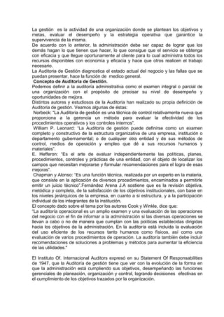 La gestión es la actividad de una organización donde se plantean los objetivos y
metas, evaluar el desempeño y la estrategia operativa que garantice la
supervivencia de la misma.
De acuerdo con lo anterior, la administración debe ser capaz de lograr que los
demás hagan lo que tienen que hacer, lo que consigue que el servicio se obtenga
con eficacia y que llegue oportunamente al cliente para lo cual administra todos los
recursos disponibles con economía y eficacia y hace que otros realicen el trabajo
necesario.
La Auditoria de Gestión diagnostica el estado actual del negocio y las fallas que se
puedan presentar, hace la función de medico general.
Concepto de Auditoria de Gestión.
Podemos definir a la auditoría administrativa como el examen integral o parcial de
una organización con el propósito de precisar su nivel de desempeño y
oportunidades de mejora.
Distintos autores y estudiosos de la Auditoria han realizado su propia definición de
Auditoria de gestión. Veamos algunas de éstas:
Norbeck: “La Auditoria de gestión es una técnica de control relativamente nueva que
proporciona a la gerencia un método para evaluar la efectividad de los
procedimientos operativos y los controles internos”.
William P. Leonard: “La Auditoria de gestión puede definirse como un examen
completo y constructivo de la estructura organizativa de una empresa, institución o
departamento gubernamental; o de cualquier otra entidad y de sus métodos de
control, medios de operación y empleo que dé a sus recursos humanos y
materiales”.
E. Hefferon: “Es el arte de evaluar independientemente las políticas, planes,
procedimientos, controles y prácticas de una entidad, con el objeto de localizar los
campos que necesitan mejorarse y formular recomendaciones para el logro de esas
mejoras”.
Chapman y Alonso: “Es una función técnica, realizada por un experto en la materia,
que consiste en la aplicación de diversos procedimientos, encaminados a permitirle
emitir un juicio técnico”.Fernández Arena J.A sostiene que es la revisión objetiva,
metódica y completa, de la satisfacción de los objetivos institucionales, con base en
los niveles jerárquicos de la empresa, en cuanto a si estructura, y a la participación
individual de los integrantes de la institución.
El concepto dado sobre el tema por los autores Cook y Winkle, dice que:
“La auditoría operacional es un amplio examen y una evaluación de las operaciones
del negocio con el fin de informar a la administración si las diversas operaciones se
llevan a cabo o no de manera que cumplan con las políticas establecidas dirigidas
hacia los objetivos de la administración. En la auditoría está incluida la evaluación
del uso eficiente de los recursos tanto humanos como físicos, así como una
evaluación de varios procedimientos de operación. La auditoría también debe incluir
recomendaciones de soluciones a problemas y métodos para aumentar la eficiencia
de las utilidades."
El Instituto Of. Internacional Auditors expresó en su Statement Of Responsabilities
de 1947, que la Auditoría de gestión tiene que ver con la evolución de la forma en
que la administración está cumpliendo sus objetivos, desempeñando las funciones
gerenciales de planeación, organización y control, logrando decisiones efectivas en
el cumplimiento de los objetivos trazados por la organización.
 