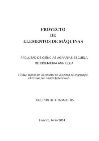 UNASAM 
PROYECTO 
DE 
ELEMENTOS DE MÁQUINAS 
FACULTAD DE CIENCIAS AGRARIAS-ESCUELA 
DE INGENIERIA AGRICOLA 
Título: Diseño de un reductor de velocidad de engranajes 
cilíndricos con dientes helicoidales. 
GRUPOS DE TRABAJO: 05 
Huaraz, Junio 2014 
 