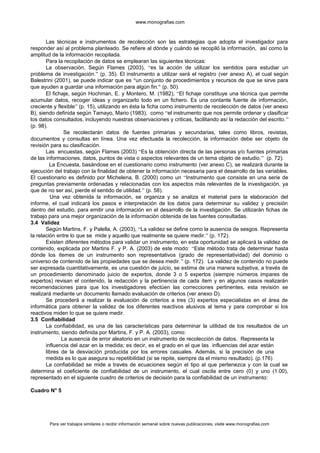 www.monografias.com
Las técnicas e instrumentos de recolección son las estrategias que adopta el investigador para
responder así al problema planteado. Se refiere al dónde y cuándo se recopiló la información, así como la
amplitud de la información recopilada.
Para la recopilación de datos se emplearan las siguientes técnicas:
La observación, Según Flames (2003), “es la acción de utilizar los sentidos para estudiar un
problema de investigación.” (p. 35). El instrumento a utilizar será el registro (ver anexo A), el cual según
Balestrini (2001), se puede indicar que es “un conjunto de procedimientos y recursos de que se sirve para
que ayuden a guardar una información para algún fin.” (p. 50).
El fichaje, según Hochman, E. y Montero, M. (1982), “El fichaje constituye una técnica que permite
acumular datos, recoger ideas y organizarlo todo en un fichero. Es una contante fuente de información,
creciente y flexible” (p. 15), utilizando en ésta la ficha como instrumento de recolección de datos (ver anexo
B), siendo definida según Tamayo, Mario (1983), como “el instrumento que nos permite ordenar y clasificar
los datos consultados, incluyendo nuestras observaciones y criticas, facilitando así la redacción del escrito.”
(p. 98).
Se recolectarán datos de fuentes primarias y secundarias, tales como libros, revistas,
documentos y consultas en línea. Una vez efectuada la recolección, la información debe ser objeto de
revisión para su clasificación.
Las encuestas, según Flames (2003) “Es la obtención directa de las personas y/o fuentes primarias
de las informaciones, datos, puntos de vista o aspectos relevantes de un tema objeto de estudio.” (p. 72).
La Encuesta, basándose en el cuestionario como instrumento (ver anexo C), se realizará durante la
ejecución del trabajo con la finalidad de obtener la información necesaria para el desarrollo de las variables.
El cuestionario es definido por Michelena, B. (2000) como un “Instrumento que consiste en una serie de
preguntas previamente ordenadas y relacionadas con los aspectos más relevantes de la investigación, ya
que de no ser así, pierde el sentido de utilidad.” (p. 58).
Una vez obtenida la información, se organiza y se analiza el material para la elaboración del
informe, el cual indicará los pasos e interpretación de los datos para determinar su validez y precisión
dentro del estudio, para emitir una información en el desarrollo de la investigación. Se utilizarán fichas de
trabajo para una mejor organización de la información obtenida de las fuentes consultadas.
3.4 Validez
Según Martins, F. y Palella, A. (2003), “La validez se define como la ausencia de sesgos. Representa
la relación entre lo que se mide y aquello que realmente se quiere medir.” (p. 172).
Existen diferentes métodos para validar un instrumento, en esta oportunidad se aplicará la validez de
contenido, explicada por Martins F. y P. A. (2003) de este modo: “Este método trata de determinar hasta
dónde los ítemes de un instrumento son representativos (grado de representatividad) del dominio o
universo de contenido de las propiedades que se desea medir.” (p. 172). La validez de contenido no puede
ser expresada cuantitativamente, es una cuestión de juicio, se estima de una manera subjetiva, a través de
un procedimiento denominado juicio de expertos, donde 3 o 5 expertos (siempre números impares de
expertos) revisan el contenido, la redacción y la pertinencia de cada ítem y en algunos casos realizarán
recomendaciones para que los investigadores efectúen las correcciones pertinentes, esta revisión se
realizará mediante un documento llamado evaluación de criterios (ver anexo D).
Se procederá a realizar la evaluación de criterios a tres (3) expertos especialistas en el área de
informática para obtener la validez de los diferentes reactivos alusivos al tema y para comprobar si los
reactivos miden lo que se quiere medir.
3.5 Confiabilidad
La confiabilidad, es una de las características para determinar la utilidad de los resultados de un
instrumento, siendo definida por Martins, F. y P. A. (2003), como:
La ausencia de error aleatorio en un instrumento de recolección de datos. Representa la
influencia del azar en la medida; es decir, es el grado en el que las influencias del azar están
libres de la desviación producida por los errores casuales. Además, si la precisión de una
medida es lo que asegura su repetibilidad (si se repite, siempre da el mismo resultado). (p.176)
La confiabilidad se mide a través de ecuaciones según el tipo al que pertenezca y con la cual se
determina el coeficiente de confiabilidad de un instrumento, el cual oscila entre cero (0) y uno (1.00),
representado en el siguiente cuadro de criterios de decisión para la confiabilidad de un instrumento:
Cuadro N° 5
Para ver trabajos similares o recibir información semanal sobre nuevas publicaciones, visite www.monografias.com
 
